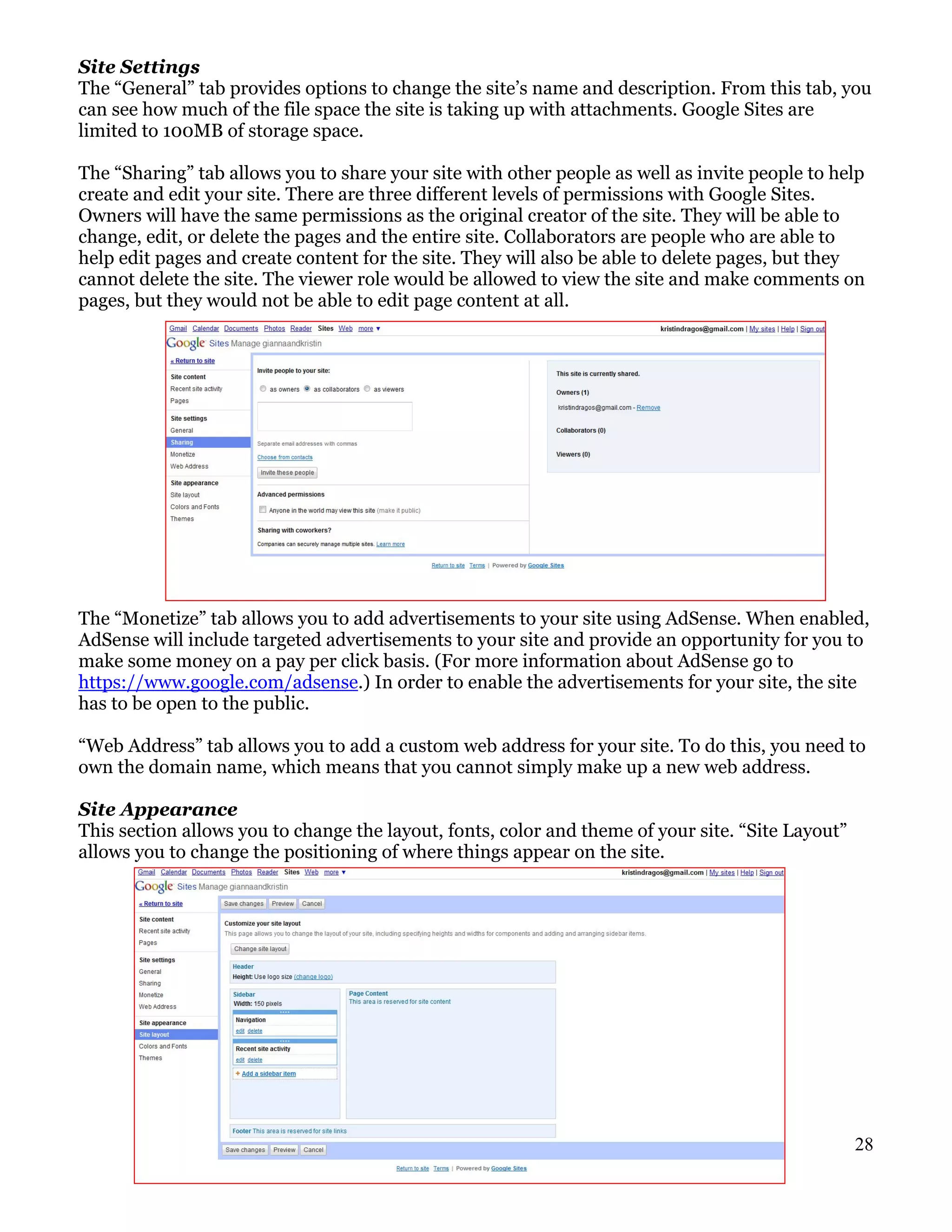 Site Settings
The “General” tab provides options to change the site’s name and description. From this tab, you
can see how much of the file space the site is taking up with attachments. Google Sites are
limited to 100MB of storage space.

The “Sharing” tab allows you to share your site with other people as well as invite people to help
create and edit your site. There are three different levels of permissions with Google Sites.
Owners will have the same permissions as the original creator of the site. They will be able to
change, edit, or delete the pages and the entire site. Collaborators are people who are able to
help edit pages and create content for the site. They will also be able to delete pages, but they
cannot delete the site. The viewer role would be allowed to view the site and make comments on
pages, but they would not be able to edit page content at all.




The “Monetize” tab allows you to add advertisements to your site using AdSense. When enabled,
AdSense will include targeted advertisements to your site and provide an opportunity for you to
make some money on a pay per click basis. (For more information about AdSense go to
https://www.google.com/adsense.) In order to enable the advertisements for your site, the site
has to be open to the public.

“Web Address” tab allows you to add a custom web address for your site. To do this, you need to
own the domain name, which means that you cannot simply make up a new web address.

Site Appearance
This section allows you to change the layout, fonts, color and theme of your site. “Site Layout”
allows you to change the positioning of where things appear on the site.




                                                                                                   28
 