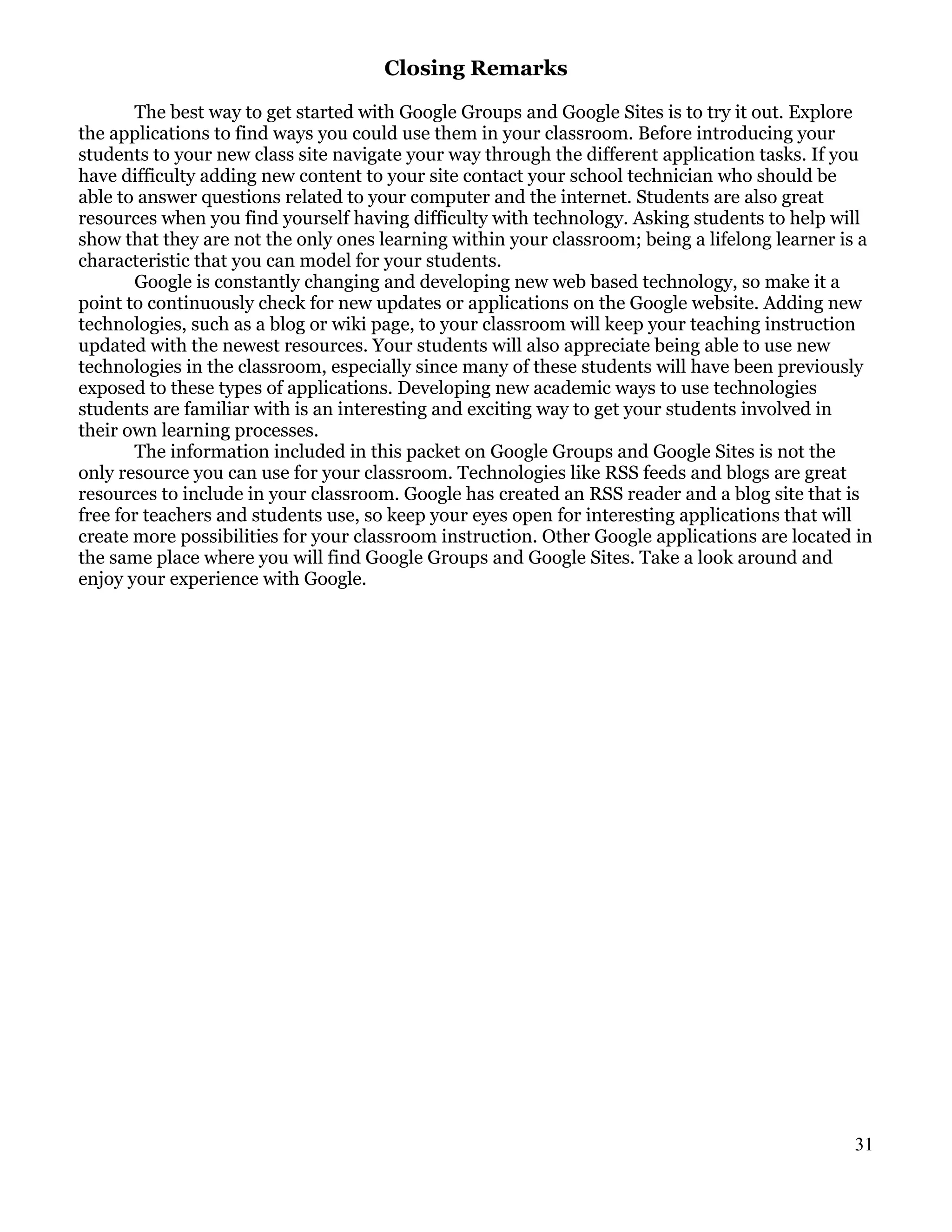 Closing Remarks

       The best way to get started with Google Groups and Google Sites is to try it out. Explore
the applications to find ways you could use them in your classroom. Before introducing your
students to your new class site navigate your way through the different application tasks. If you
have difficulty adding new content to your site contact your school technician who should be
able to answer questions related to your computer and the internet. Students are also great
resources when you find yourself having difficulty with technology. Asking students to help will
show that they are not the only ones learning within your classroom; being a lifelong learner is a
characteristic that you can model for your students.
       Google is constantly changing and developing new web based technology, so make it a
point to continuously check for new updates or applications on the Google website. Adding new
technologies, such as a blog or wiki page, to your classroom will keep your teaching instruction
updated with the newest resources. Your students will also appreciate being able to use new
technologies in the classroom, especially since many of these students will have been previously
exposed to these types of applications. Developing new academic ways to use technologies
students are familiar with is an interesting and exciting way to get your students involved in
their own learning processes.
       The information included in this packet on Google Groups and Google Sites is not the
only resource you can use for your classroom. Technologies like RSS feeds and blogs are great
resources to include in your classroom. Google has created an RSS reader and a blog site that is
free for teachers and students use, so keep your eyes open for interesting applications that will
create more possibilities for your classroom instruction. Other Google applications are located in
the same place where you will find Google Groups and Google Sites. Take a look around and
enjoy your experience with Google.




                                                                                               31
 