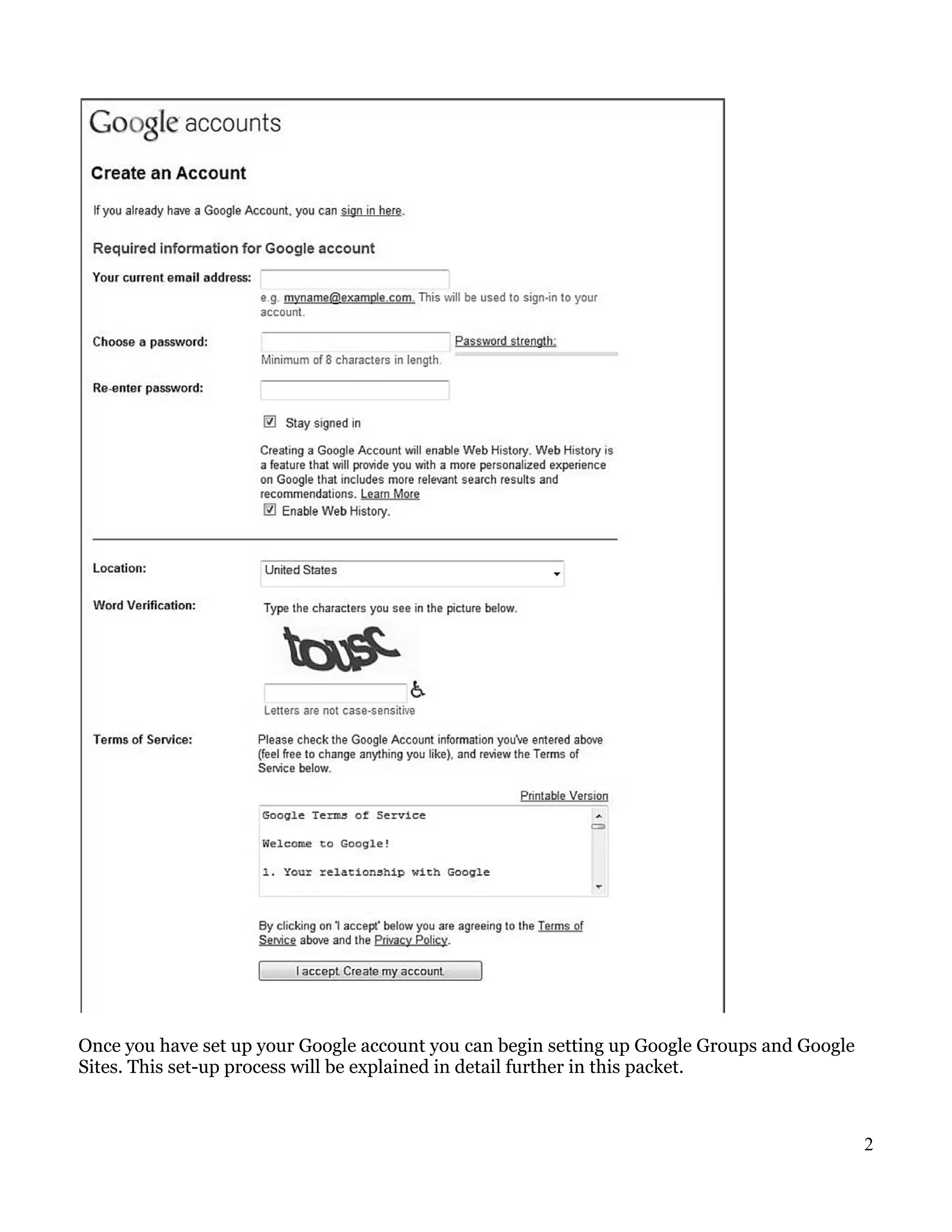 Once you have set up your Google account you can begin setting up Google Groups and Google
Sites. This set-up process will be explained in detail further in this packet.



                                                                                             2
 