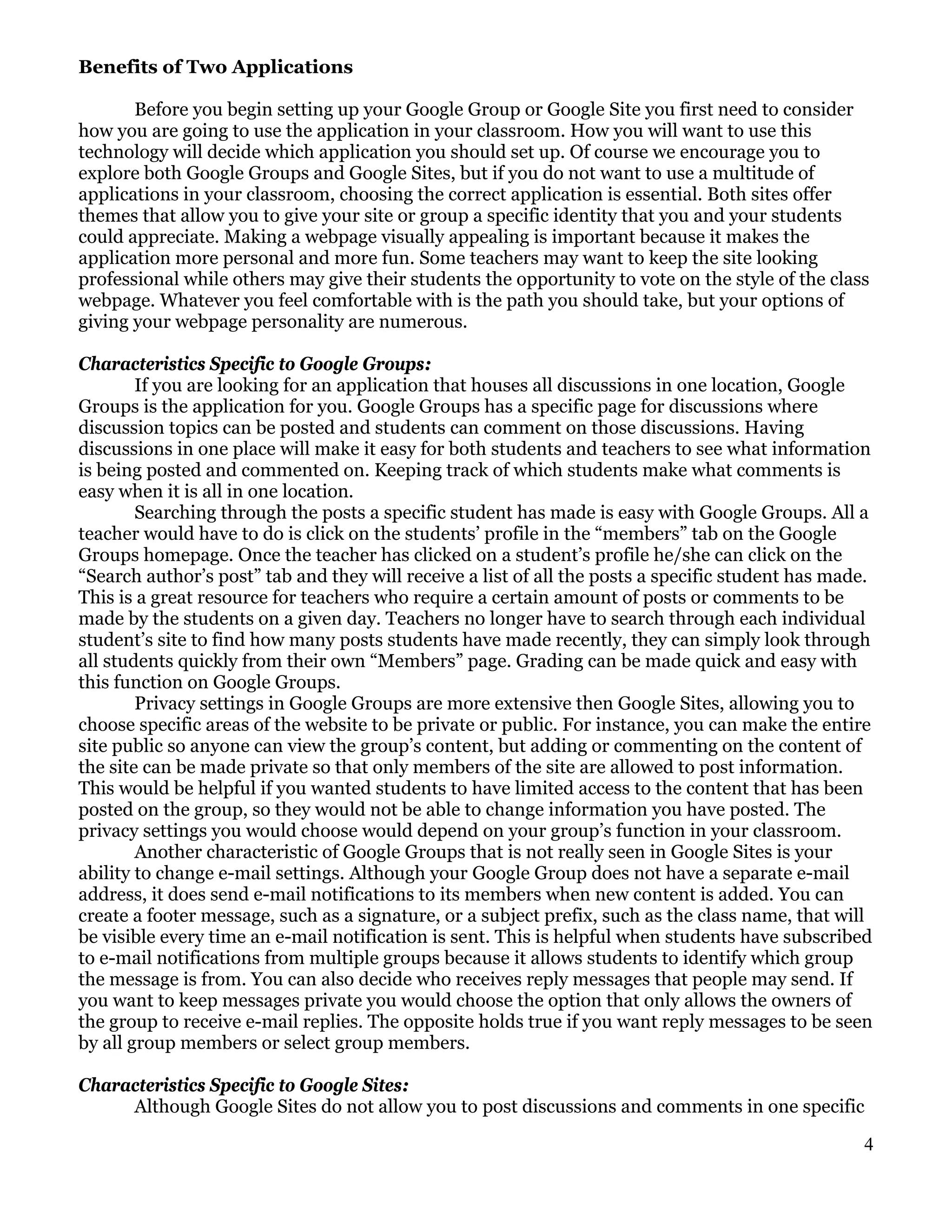 Benefits of Two Applications

       Before you begin setting up your Google Group or Google Site you first need to consider
how you are going to use the application in your classroom. How you will want to use this
technology will decide which application you should set up. Of course we encourage you to
explore both Google Groups and Google Sites, but if you do not want to use a multitude of
applications in your classroom, choosing the correct application is essential. Both sites offer
themes that allow you to give your site or group a specific identity that you and your students
could appreciate. Making a webpage visually appealing is important because it makes the
application more personal and more fun. Some teachers may want to keep the site looking
professional while others may give their students the opportunity to vote on the style of the class
webpage. Whatever you feel comfortable with is the path you should take, but your options of
giving your webpage personality are numerous.

Characteristics Specific to Google Groups:
        If you are looking for an application that houses all discussions in one location, Google
Groups is the application for you. Google Groups has a specific page for discussions where
discussion topics can be posted and students can comment on those discussions. Having
discussions in one place will make it easy for both students and teachers to see what information
is being posted and commented on. Keeping track of which students make what comments is
easy when it is all in one location.
        Searching through the posts a specific student has made is easy with Google Groups. All a
teacher would have to do is click on the students’ profile in the “members” tab on the Google
Groups homepage. Once the teacher has clicked on a student’s profile he/she can click on the
“Search author’s post” tab and they will receive a list of all the posts a specific student has made.
This is a great resource for teachers who require a certain amount of posts or comments to be
made by the students on a given day. Teachers no longer have to search through each individual
student’s site to find how many posts students have made recently, they can simply look through
all students quickly from their own “Members” page. Grading can be made quick and easy with
this function on Google Groups.
        Privacy settings in Google Groups are more extensive then Google Sites, allowing you to
choose specific areas of the website to be private or public. For instance, you can make the entire
site public so anyone can view the group’s content, but adding or commenting on the content of
the site can be made private so that only members of the site are allowed to post information.
This would be helpful if you wanted students to have limited access to the content that has been
posted on the group, so they would not be able to change information you have posted. The
privacy settings you would choose would depend on your group’s function in your classroom.
        Another characteristic of Google Groups that is not really seen in Google Sites is your
ability to change e-mail settings. Although your Google Group does not have a separate e-mail
address, it does send e-mail notifications to its members when new content is added. You can
create a footer message, such as a signature, or a subject prefix, such as the class name, that will
be visible every time an e-mail notification is sent. This is helpful when students have subscribed
to e-mail notifications from multiple groups because it allows students to identify which group
the message is from. You can also decide who receives reply messages that people may send. If
you want to keep messages private you would choose the option that only allows the owners of
the group to receive e-mail replies. The opposite holds true if you want reply messages to be seen
by all group members or select group members.

Characteristics Specific to Google Sites:
     Although Google Sites do not allow you to post discussions and comments in one specific

                                                                                                   4
 