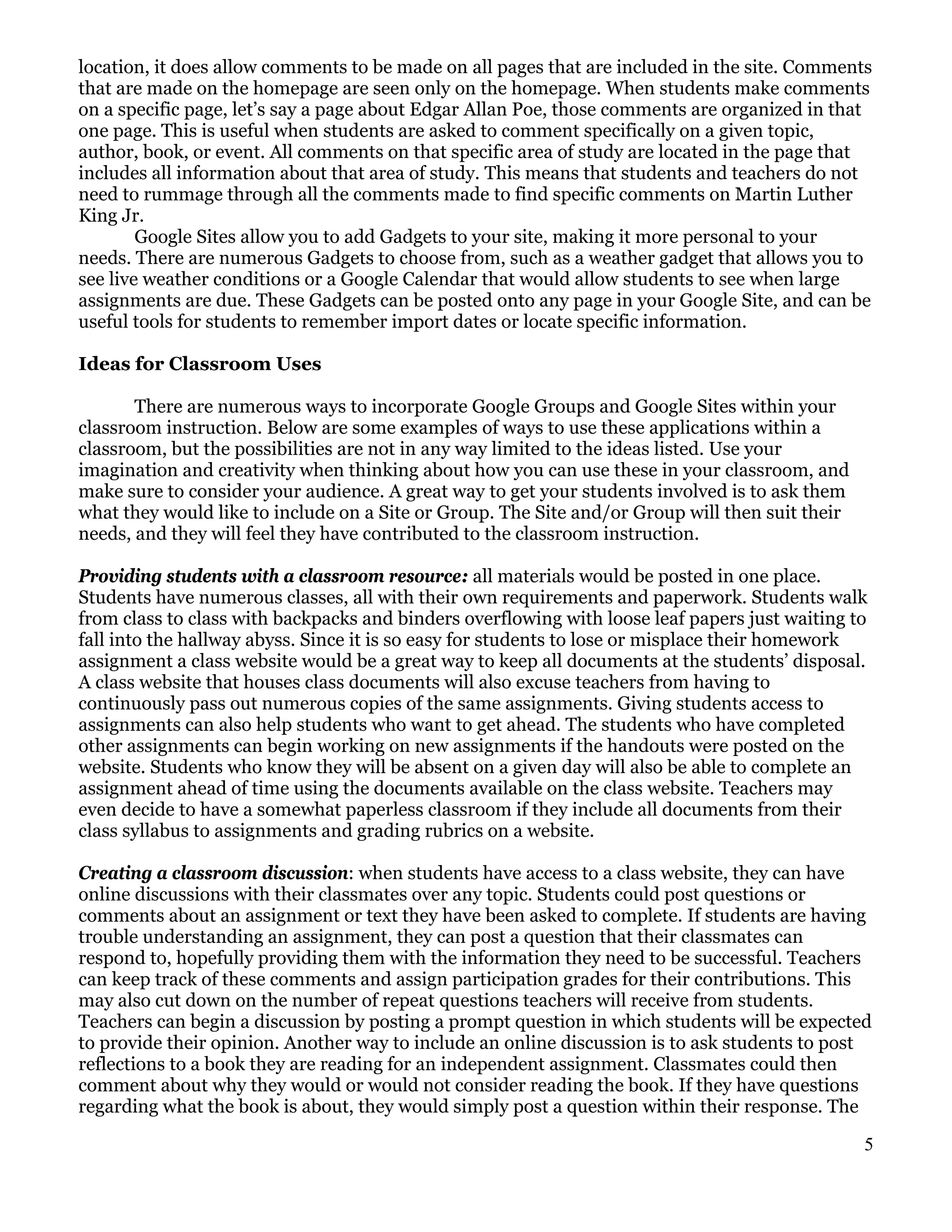 location, it does allow comments to be made on all pages that are included in the site. Comments
that are made on the homepage are seen only on the homepage. When students make comments
on a specific page, let’s say a page about Edgar Allan Poe, those comments are organized in that
one page. This is useful when students are asked to comment specifically on a given topic,
author, book, or event. All comments on that specific area of study are located in the page that
includes all information about that area of study. This means that students and teachers do not
need to rummage through all the comments made to find specific comments on Martin Luther
King Jr.
        Google Sites allow you to add Gadgets to your site, making it more personal to your
needs. There are numerous Gadgets to choose from, such as a weather gadget that allows you to
see live weather conditions or a Google Calendar that would allow students to see when large
assignments are due. These Gadgets can be posted onto any page in your Google Site, and can be
useful tools for students to remember import dates or locate specific information.

Ideas for Classroom Uses

       There are numerous ways to incorporate Google Groups and Google Sites within your
classroom instruction. Below are some examples of ways to use these applications within a
classroom, but the possibilities are not in any way limited to the ideas listed. Use your
imagination and creativity when thinking about how you can use these in your classroom, and
make sure to consider your audience. A great way to get your students involved is to ask them
what they would like to include on a Site or Group. The Site and/or Group will then suit their
needs, and they will feel they have contributed to the classroom instruction.

Providing students with a classroom resource: all materials would be posted in one place.
Students have numerous classes, all with their own requirements and paperwork. Students walk
from class to class with backpacks and binders overflowing with loose leaf papers just waiting to
fall into the hallway abyss. Since it is so easy for students to lose or misplace their homework
assignment a class website would be a great way to keep all documents at the students’ disposal.
A class website that houses class documents will also excuse teachers from having to
continuously pass out numerous copies of the same assignments. Giving students access to
assignments can also help students who want to get ahead. The students who have completed
other assignments can begin working on new assignments if the handouts were posted on the
website. Students who know they will be absent on a given day will also be able to complete an
assignment ahead of time using the documents available on the class website. Teachers may
even decide to have a somewhat paperless classroom if they include all documents from their
class syllabus to assignments and grading rubrics on a website.

Creating a classroom discussion: when students have access to a class website, they can have
online discussions with their classmates over any topic. Students could post questions or
comments about an assignment or text they have been asked to complete. If students are having
trouble understanding an assignment, they can post a question that their classmates can
respond to, hopefully providing them with the information they need to be successful. Teachers
can keep track of these comments and assign participation grades for their contributions. This
may also cut down on the number of repeat questions teachers will receive from students.
Teachers can begin a discussion by posting a prompt question in which students will be expected
to provide their opinion. Another way to include an online discussion is to ask students to post
reflections to a book they are reading for an independent assignment. Classmates could then
comment about why they would or would not consider reading the book. If they have questions
regarding what the book is about, they would simply post a question within their response. The

                                                                                                 5
 