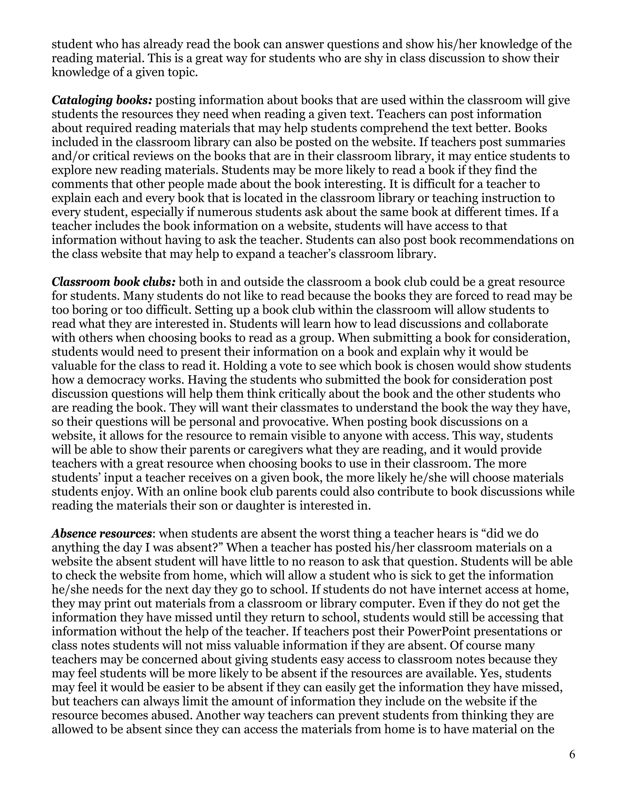 student who has already read the book can answer questions and show his/her knowledge of the
reading material. This is a great way for students who are shy in class discussion to show their
knowledge of a given topic.

Cataloging books: posting information about books that are used within the classroom will give
students the resources they need when reading a given text. Teachers can post information
about required reading materials that may help students comprehend the text better. Books
included in the classroom library can also be posted on the website. If teachers post summaries
and/or critical reviews on the books that are in their classroom library, it may entice students to
explore new reading materials. Students may be more likely to read a book if they find the
comments that other people made about the book interesting. It is difficult for a teacher to
explain each and every book that is located in the classroom library or teaching instruction to
every student, especially if numerous students ask about the same book at different times. If a
teacher includes the book information on a website, students will have access to that
information without having to ask the teacher. Students can also post book recommendations on
the class website that may help to expand a teacher’s classroom library.

Classroom book clubs: both in and outside the classroom a book club could be a great resource
for students. Many students do not like to read because the books they are forced to read may be
too boring or too difficult. Setting up a book club within the classroom will allow students to
read what they are interested in. Students will learn how to lead discussions and collaborate
with others when choosing books to read as a group. When submitting a book for consideration,
students would need to present their information on a book and explain why it would be
valuable for the class to read it. Holding a vote to see which book is chosen would show students
how a democracy works. Having the students who submitted the book for consideration post
discussion questions will help them think critically about the book and the other students who
are reading the book. They will want their classmates to understand the book the way they have,
so their questions will be personal and provocative. When posting book discussions on a
website, it allows for the resource to remain visible to anyone with access. This way, students
will be able to show their parents or caregivers what they are reading, and it would provide
teachers with a great resource when choosing books to use in their classroom. The more
students’ input a teacher receives on a given book, the more likely he/she will choose materials
students enjoy. With an online book club parents could also contribute to book discussions while
reading the materials their son or daughter is interested in.

Absence resources: when students are absent the worst thing a teacher hears is “did we do
anything the day I was absent?” When a teacher has posted his/her classroom materials on a
website the absent student will have little to no reason to ask that question. Students will be able
to check the website from home, which will allow a student who is sick to get the information
he/she needs for the next day they go to school. If students do not have internet access at home,
they may print out materials from a classroom or library computer. Even if they do not get the
information they have missed until they return to school, students would still be accessing that
information without the help of the teacher. If teachers post their PowerPoint presentations or
class notes students will not miss valuable information if they are absent. Of course many
teachers may be concerned about giving students easy access to classroom notes because they
may feel students will be more likely to be absent if the resources are available. Yes, students
may feel it would be easier to be absent if they can easily get the information they have missed,
but teachers can always limit the amount of information they include on the website if the
resource becomes abused. Another way teachers can prevent students from thinking they are
allowed to be absent since they can access the materials from home is to have material on the

                                                                                                   6
 