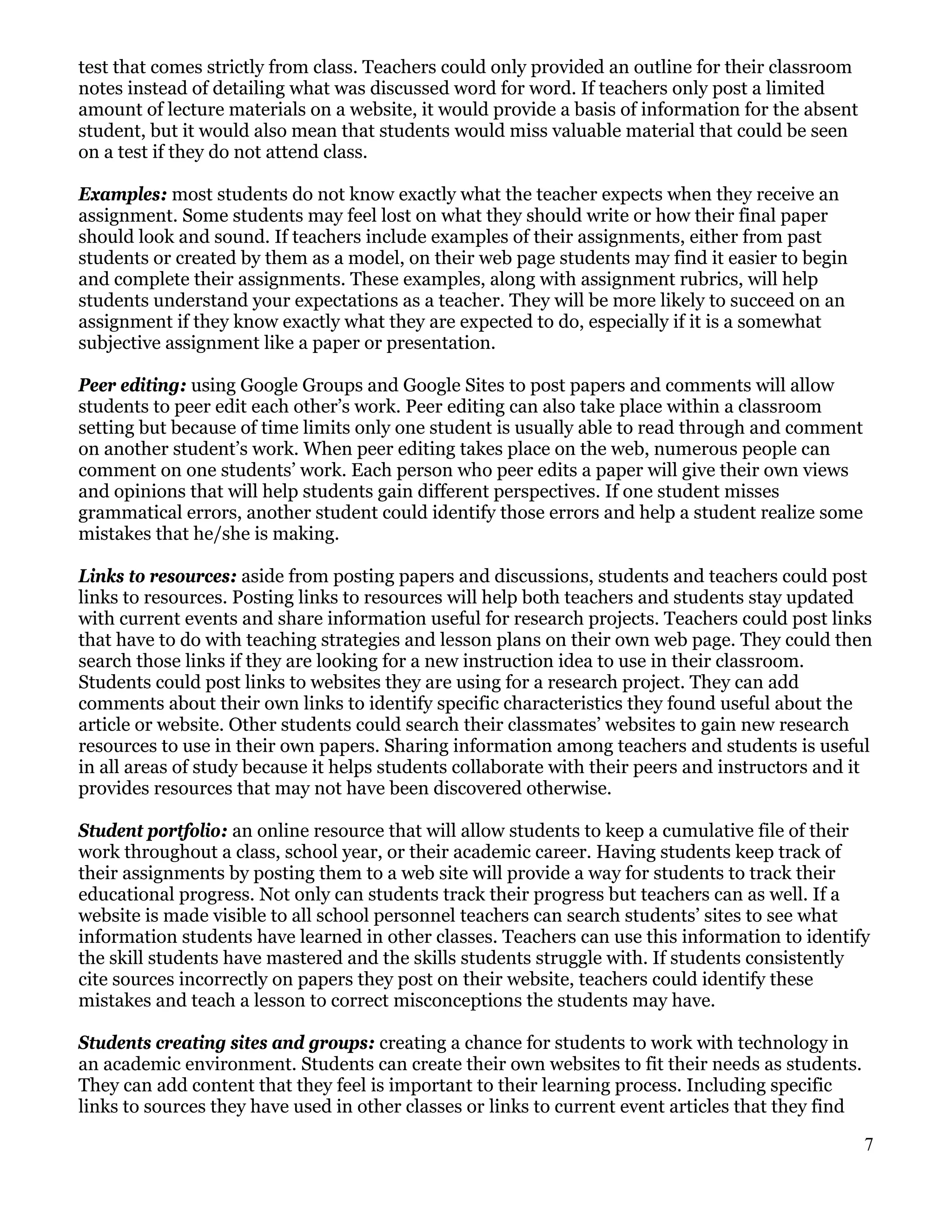 test that comes strictly from class. Teachers could only provided an outline for their classroom
notes instead of detailing what was discussed word for word. If teachers only post a limited
amount of lecture materials on a website, it would provide a basis of information for the absent
student, but it would also mean that students would miss valuable material that could be seen
on a test if they do not attend class.

Examples: most students do not know exactly what the teacher expects when they receive an
assignment. Some students may feel lost on what they should write or how their final paper
should look and sound. If teachers include examples of their assignments, either from past
students or created by them as a model, on their web page students may find it easier to begin
and complete their assignments. These examples, along with assignment rubrics, will help
students understand your expectations as a teacher. They will be more likely to succeed on an
assignment if they know exactly what they are expected to do, especially if it is a somewhat
subjective assignment like a paper or presentation.

Peer editing: using Google Groups and Google Sites to post papers and comments will allow
students to peer edit each other’s work. Peer editing can also take place within a classroom
setting but because of time limits only one student is usually able to read through and comment
on another student’s work. When peer editing takes place on the web, numerous people can
comment on one students’ work. Each person who peer edits a paper will give their own views
and opinions that will help students gain different perspectives. If one student misses
grammatical errors, another student could identify those errors and help a student realize some
mistakes that he/she is making.

Links to resources: aside from posting papers and discussions, students and teachers could post
links to resources. Posting links to resources will help both teachers and students stay updated
with current events and share information useful for research projects. Teachers could post links
that have to do with teaching strategies and lesson plans on their own web page. They could then
search those links if they are looking for a new instruction idea to use in their classroom.
Students could post links to websites they are using for a research project. They can add
comments about their own links to identify specific characteristics they found useful about the
article or website. Other students could search their classmates’ websites to gain new research
resources to use in their own papers. Sharing information among teachers and students is useful
in all areas of study because it helps students collaborate with their peers and instructors and it
provides resources that may not have been discovered otherwise.

Student portfolio: an online resource that will allow students to keep a cumulative file of their
work throughout a class, school year, or their academic career. Having students keep track of
their assignments by posting them to a web site will provide a way for students to track their
educational progress. Not only can students track their progress but teachers can as well. If a
website is made visible to all school personnel teachers can search students’ sites to see what
information students have learned in other classes. Teachers can use this information to identify
the skill students have mastered and the skills students struggle with. If students consistently
cite sources incorrectly on papers they post on their website, teachers could identify these
mistakes and teach a lesson to correct misconceptions the students may have.

Students creating sites and groups: creating a chance for students to work with technology in
an academic environment. Students can create their own websites to fit their needs as students.
They can add content that they feel is important to their learning process. Including specific
links to sources they have used in other classes or links to current event articles that they find

                                                                                                     7
 