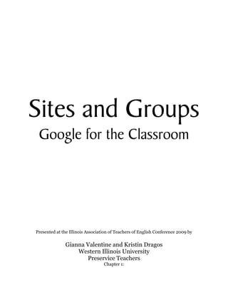  
                                        
                                        
                                        
                                        
                                        
                                        
                                        
                                        
                                        
                                        
                                        




Sites and Groups
 Google for the Classroom




Presented at the Illinois Association of Teachers of English Conference 2009 by

              Gianna Valentine and Kristin Dragos
                  Western Illinois University
                     Preservice Teachers
                                  Chapter 1:
 
