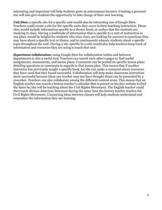 interesting and important will help students grow as autonomous learners. Creating a personal
site will also give students the opportunity to take charge of their own learning.

Unit Sites: a specific site for a specific unit would also be interesting use of Google Sites.
Teachers could create a site for the specific units they cover in their teaching instruction. Those
sites would include information specific to a theme, book, or author that the students are
studying in class. Having a multitude of information that is specific to a unit of instruction in
one place would be helpful for students who miss class, are looking for answers to questions they
may have about a specific text or theme, and to continuously educate students about a specific
topic throughout the unit. Having a site specific to a unit would also help teachers keep track of
information and resources they are using to teach that unit.

Department collaboration: using Google Sites for collaboration within and between
departments is also a useful tool. Teachers can search each other’s pages to find useful
assignments, assessments, and lesson plans. Comments can be posted on specific lesson plans
detailing questions or comments in regards to that lesson plan. This means that if another
instructor has previously taught a specific book, he/she can make a comment about resources
they have used that they found successful. Collaboration will help make classroom instruction
more successful because ideas one teacher may not have thought about can be presented by a
coworker. Teachers can also collaborate among the different content areas. This means that an
English teacher can search a history teacher’s calendar that is posted on his/her website to find
the dates he/she will be teaching about the Civil Rights Movement. The English teacher could
then teach African-American literature during the same time the history teacher teaches the
Civil Rights Movement. Connecting ideas between classes will help students understand and
remember the information they are learning.




                                                                                                    8
 