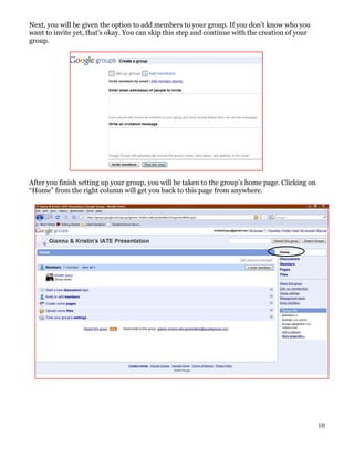 Next, you will be given the option to add members to your group. If you don’t know who you
want to invite yet, that’s okay. You can skip this step and continue with the creation of your
group.




After you finish setting up your group, you will be taken to the group’s home page. Clicking on
“Home” from the right column will get you back to this page from anywhere.




                                                                                                  10
 