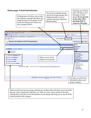 Home page: A brief introduction                                                                Clicking any of these
                                                       If you have multiple groups             links will take you to
                                                       set up on Google groups, this           the pages of your
            Clicking here will allow you to edit                                               group. If you get lost
                                                       button provides a way to
            the welcome message that shows up                                                  at any time, click
                                                       quickly and easily transition
            along the top of your group. It will                                               the home link to
                                                       between them.
            be the first thing your visitors see.                                              return to this page.
            (See example below)




                                             Allows you to invite
                                             people to your group.




                                                                                        Provides you with more
                                                                                        information about your
                                                                                        group’s settings.



  When you first set up your group, clicking any of these links will allow you to do what
  they say. Start a discussion, add files, etc. After you have some content in the area,
  clicking these will take you to that portion of your group, allowing you to see all of the
  content posted in the category.




                                                                                                           11
 
