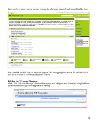 Once you have some content on your group’s site, the home page will look something like this:




You can click any link to go to a specific page or click the appropriate button for each section to
add more content or view the content in a section.


Editing the Welcome Message
Click “Edit Welcome Message” from the home page and add your text. Below is a sample of how
your welcome message could appear after editing.




                                                                                                  12
 