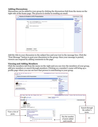 Adding Discussions
Discussions can be added to your group by clicking the discussions link from the menu on the
right side of the home page. The process is similar to sending an email.




Add the title to your discussion to the subject box and your text in the message box. Click the
“Post Message” button to post your discussion to the group. Once your message is posted,
viewers can respond by adding comments to the page

Viewing and Adding Members
Click the members tab from the menu on the right and you can view the members of your group,
add new members or search through members. Clicking on a member’s name will bring up a
profile page where you can see how that person is contributing to your group.




                                                                                        Search through
                                                                                         the author’s
View a list of                                                                              posts.
   posts.
                                                                 See the number
                                                                 of posts added                   13
                                                                  each month.
 