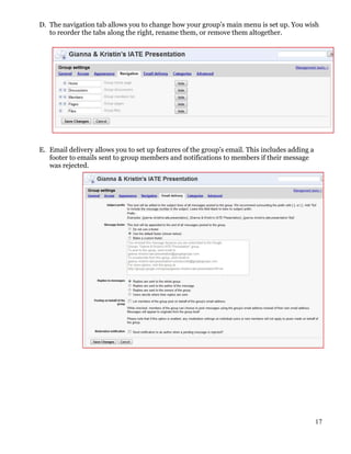 D. The navigation tab allows you to change how your group’s main menu is set up. You wish
   to reorder the tabs along the right, rename them, or remove them altogether.




E. Email delivery allows you to set up features of the group’s email. This includes adding a
   footer to emails sent to group members and notifications to members if their message
   was rejected.




                                                                                               17
 