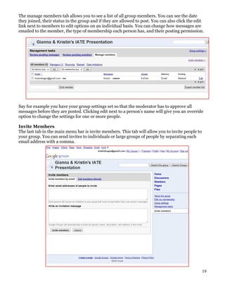 The manage members tab allows you to see a list of all group members. You can see the date
they joined, their status in the group and if they are allowed to post. You can also click the edit
link next to members to edit options on an individual basis. You can change how messages are
emailed to the member, the type of membership each person has, and their posting permission.




Say for example you have your group settings set so that the moderator has to approve all
messages before they are posted. Clicking edit next to a person’s name will give you an override
option to change the settings for one or more people.

Invite Members
The last tab in the main menu bar is invite members. This tab will allow you to invite people to
your group. You can send invites to individuals or large groups of people by separating each
email address with a comma.




                                                                                                   19
 