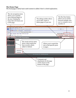 The Home Page
The homepage is fairly basic until content is added. Here’s a brief explanation.


  The site navigation menu
  allows you to quickly
  move between pages of                                                                    The My Sites button
  the site. Clicking the                        The editing toolbar allows                 allows you to switch
  home link will return you                     you to edit, create or                     between multiple sites
  to this page.                                 delete pages of your site.                 you’ve created or are a
                                                                                           member of.




                         The recent activity menu
                         shows what content has              Allows you to search the
                         been recently edited,               site to find specific posts
                         added or deleted.                   or pages.




                                                    Comments and
                                                    attachments for the page
                                                    will be shown at the
                                                    bottom of the page.




                                                                                                           21
 