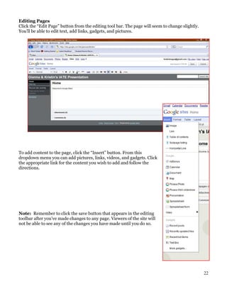 Editing Pages
Click the “Edit Page” button from the editing tool bar. The page will seem to change slightly.
You’ll be able to edit text, add links, gadgets, and pictures.




To add content to the page, click the “Insert” button. From this
dropdown menu you can add pictures, links, videos, and gadgets. Click
the appropriate link for the content you wish to add and follow the
directions.




Note: Remember to click the save button that appears in the editing
toolbar after you’ve made changes to any page. Viewers of the site will
not be able to see any of the changes you have made until you do so.




                                                                                                 22
 