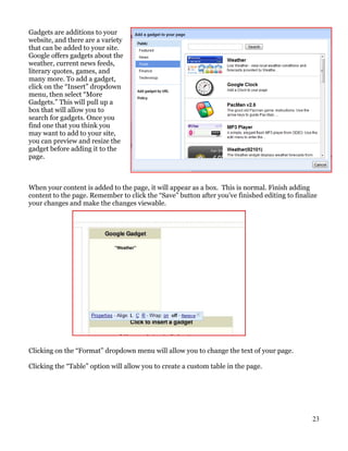 Gadgets are additions to your
website, and there are a variety
that can be added to your site.
Google offers gadgets about the
weather, current news feeds,
literary quotes, games, and
many more. To add a gadget,
click on the “Insert” dropdown
menu, then select “More
Gadgets.” This will pull up a
box that will allow you to
search for gadgets. Once you
find one that you think you
may want to add to your site,
you can preview and resize the
gadget before adding it to the
page.



When your content is added to the page, it will appear as a box. This is normal. Finish adding
content to the page. Remember to click the “Save” button after you’ve finished editing to finalize
your changes and make the changes viewable.




Clicking on the “Format” dropdown menu will allow you to change the text of your page.

Clicking the “Table” option will allow you to create a custom table in the page.




                                                                                                23
 