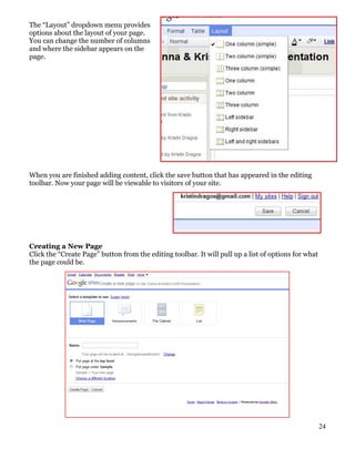 The “Layout” dropdown menu provides
options about the layout of your page.
You can change the number of columns
and where the sidebar appears on the
page.




When you are finished adding content, click the save button that has appeared in the editing
toolbar. Now your page will be viewable to visitors of your site.




Creating a New Page
Click the “Create Page” button from the editing toolbar. It will pull up a list of options for what
the page could be.




                                                                                                      24
 