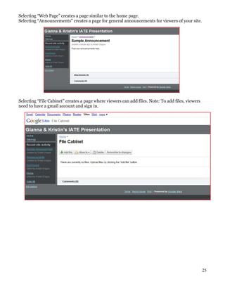 Selecting “Web Page” creates a page similar to the home page.
Selecting “Announcements” creates a page for general announcements for viewers of your site.




Selecting “File Cabinet” creates a page where viewers can add files. Note: To add files, viewers
need to have a gmail account and sign in.




                                                                                                   25
 