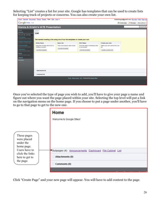 Selecting “List” creates a list for your site. Google has templates that can be used to create lists
for keeping track of projects or concerns. You can also create your own list.




Once you’ve selected the type of page you wish to add, you’ll have to give your page a name and
figure out where you want the page placed within your site. Selecting the top level will put a link
on the navigation menu on the home page. If you choose to put a page under another, you’ll have
to go to that page to get to the new one.




  These pages
  were placed
  under the
  home page.
  Users have to
  click the links
  here to get to
  the page.




Click “Create Page” and your new page will appear. You will have to add content to the page.


                                                                                                       26
 