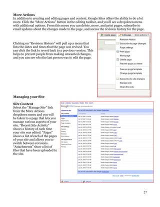 More Actions
In addition to creating and editing pages and content, Google Sites offers the ability to do a lot
more. Click the “More Actions” button in the editing toolbar, and you’ll see a dropdown menu
with additional options. From this menu you can delete, move, and print pages, subscribe to
email updates about the changes made to the page, and access the revision history for the page.



Clicking on “Revision History” will pull up a menu that
lists the dates and times that the page was revised. You
can click the link to revert back to a previous version. This
helps to prevent people from making unwanted changes,
and you can see who the last person was to edit the page.




Managing your Site

Site Content
Select the “Manage Site” link
from the More Actions
dropdown menu and you will
be taken to a page that lets you
manage various aspects of your
site. “Recent Site Activity”
shows a history of each time
your site was edited. “Pages”
shows a list of each of the pages
of your site and allows you to
switch between revisions.
“Attachments” show a list of
files that have been uploaded to
the site.




                                                                                                 27
 