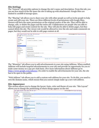 Site Settings
The “General” tab provides options to change the site’s name and description. From this tab, you
can see how much of the file space the site is taking up with attachments. Google Sites are
limited to 100MB of storage space.

The “Sharing” tab allows you to share your site with other people as well as invite people to help
create and edit your site. There are three different levels of permissions with Google Sites.
Owners will have the same permissions as the original creator of the site. They will be able to
change, edit, or delete the pages and the entire site. Collaborators are people who are able to
help edit pages and create content for the site. They will also be able to delete pages, but they
cannot delete the site. The viewer role would be allowed to view the site and make comments on
pages, but they would not be able to edit page content at all.




The “Monetize” tab allows you to add advertisements to your site using AdSense. When enabled,
AdSense will include targeted advertisements to your site and provide an opportunity for you to
make some money on a pay per click basis. (For more information about AdSense go to
https://www.google.com/adsense.) In order to enable the advertisements for your site, the site
has to be open to the public.

“Web Address” tab allows you to add a custom web address for your site. To do this, you need to
own the domain name, which means that you cannot simply make up a new web address.

Site Appearance
This section allows you to change the layout, fonts, color and theme of your site. “Site Layout”
allows you to change the positioning of where things appear on the site.




                                                                                                   28
 