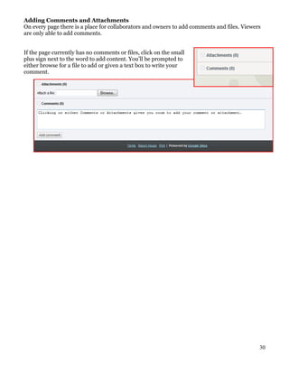 Adding Comments and Attachments
On every page there is a place for collaborators and owners to add comments and files. Viewers
are only able to add comments.


If the page currently has no comments or files, click on the small
plus sign next to the word to add content. You’ll be prompted to
either browse for a file to add or given a text box to write your
comment.




                                                                                             30
 