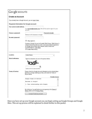Once you have set up your Google account you can begin setting up Google Groups and Google
Sites. This set-up process will be explained in detail further in this packet.



                                                                                             2
 