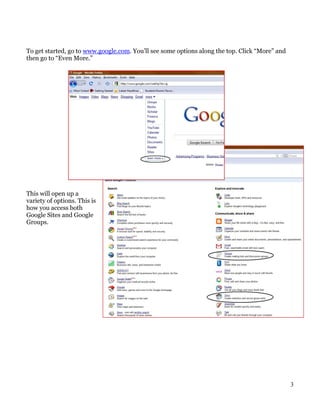 To get started, go to www.google.com. You’ll see some options along the top. Click “More” and
then go to “Even More.”




This will open up a
variety of options. This is
how you access both
Google Sites and Google
Groups.




                                                                                                3
 
