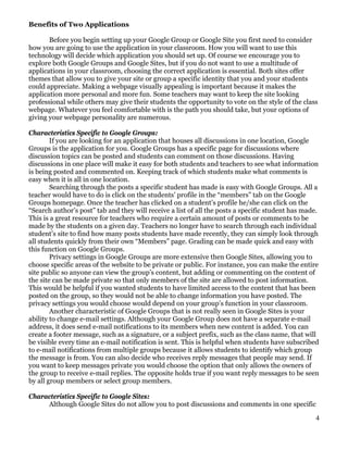 Benefits of Two Applications

       Before you begin setting up your Google Group or Google Site you first need to consider
how you are going to use the application in your classroom. How you will want to use this
technology will decide which application you should set up. Of course we encourage you to
explore both Google Groups and Google Sites, but if you do not want to use a multitude of
applications in your classroom, choosing the correct application is essential. Both sites offer
themes that allow you to give your site or group a specific identity that you and your students
could appreciate. Making a webpage visually appealing is important because it makes the
application more personal and more fun. Some teachers may want to keep the site looking
professional while others may give their students the opportunity to vote on the style of the class
webpage. Whatever you feel comfortable with is the path you should take, but your options of
giving your webpage personality are numerous.

Characteristics Specific to Google Groups:
        If you are looking for an application that houses all discussions in one location, Google
Groups is the application for you. Google Groups has a specific page for discussions where
discussion topics can be posted and students can comment on those discussions. Having
discussions in one place will make it easy for both students and teachers to see what information
is being posted and commented on. Keeping track of which students make what comments is
easy when it is all in one location.
        Searching through the posts a specific student has made is easy with Google Groups. All a
teacher would have to do is click on the students’ profile in the “members” tab on the Google
Groups homepage. Once the teacher has clicked on a student’s profile he/she can click on the
“Search author’s post” tab and they will receive a list of all the posts a specific student has made.
This is a great resource for teachers who require a certain amount of posts or comments to be
made by the students on a given day. Teachers no longer have to search through each individual
student’s site to find how many posts students have made recently, they can simply look through
all students quickly from their own “Members” page. Grading can be made quick and easy with
this function on Google Groups.
        Privacy settings in Google Groups are more extensive then Google Sites, allowing you to
choose specific areas of the website to be private or public. For instance, you can make the entire
site public so anyone can view the group’s content, but adding or commenting on the content of
the site can be made private so that only members of the site are allowed to post information.
This would be helpful if you wanted students to have limited access to the content that has been
posted on the group, so they would not be able to change information you have posted. The
privacy settings you would choose would depend on your group’s function in your classroom.
        Another characteristic of Google Groups that is not really seen in Google Sites is your
ability to change e-mail settings. Although your Google Group does not have a separate e-mail
address, it does send e-mail notifications to its members when new content is added. You can
create a footer message, such as a signature, or a subject prefix, such as the class name, that will
be visible every time an e-mail notification is sent. This is helpful when students have subscribed
to e-mail notifications from multiple groups because it allows students to identify which group
the message is from. You can also decide who receives reply messages that people may send. If
you want to keep messages private you would choose the option that only allows the owners of
the group to receive e-mail replies. The opposite holds true if you want reply messages to be seen
by all group members or select group members.

Characteristics Specific to Google Sites:
     Although Google Sites do not allow you to post discussions and comments in one specific

                                                                                                   4
 
