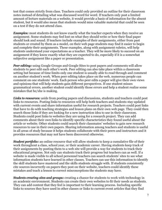 test that comes strictly from class. Teachers could only provided an outline for their classroom
notes instead of detailing what was discussed word for word. If teachers only post a limited
amount of lecture materials on a website, it would provide a basis of information for the absent
student, but it would also mean that students would miss valuable material that could be seen
on a test if they do not attend class.

Examples: most students do not know exactly what the teacher expects when they receive an
assignment. Some students may feel lost on what they should write or how their final paper
should look and sound. If teachers include examples of their assignments, either from past
students or created by them as a model, on their web page students may find it easier to begin
and complete their assignments. These examples, along with assignment rubrics, will help
students understand your expectations as a teacher. They will be more likely to succeed on an
assignment if they know exactly what they are expected to do, especially if it is a somewhat
subjective assignment like a paper or presentation.

Peer editing: using Google Groups and Google Sites to post papers and comments will allow
students to peer edit each other’s work. Peer editing can also take place within a classroom
setting but because of time limits only one student is usually able to read through and comment
on another student’s work. When peer editing takes place on the web, numerous people can
comment on one students’ work. Each person who peer edits a paper will give their own views
and opinions that will help students gain different perspectives. If one student misses
grammatical errors, another student could identify those errors and help a student realize some
mistakes that he/she is making.

Links to resources: aside from posting papers and discussions, students and teachers could post
links to resources. Posting links to resources will help both teachers and students stay updated
with current events and share information useful for research projects. Teachers could post links
that have to do with teaching strategies and lesson plans on their own web page. They could then
search those links if they are looking for a new instruction idea to use in their classroom.
Students could post links to websites they are using for a research project. They can add
comments about their own links to identify specific characteristics they found useful about the
article or website. Other students could search their classmates’ websites to gain new research
resources to use in their own papers. Sharing information among teachers and students is useful
in all areas of study because it helps students collaborate with their peers and instructors and it
provides resources that may not have been discovered otherwise.

Student portfolio: an online resource that will allow students to keep a cumulative file of their
work throughout a class, school year, or their academic career. Having students keep track of
their assignments by posting them to a web site will provide a way for students to track their
educational progress. Not only can students track their progress but teachers can as well. If a
website is made visible to all school personnel teachers can search students’ sites to see what
information students have learned in other classes. Teachers can use this information to identify
the skill students have mastered and the skills students struggle with. If students consistently
cite sources incorrectly on papers they post on their website, teachers could identify these
mistakes and teach a lesson to correct misconceptions the students may have.

Students creating sites and groups: creating a chance for students to work with technology in
an academic environment. Students can create their own websites to fit their needs as students.
They can add content that they feel is important to their learning process. Including specific
links to sources they have used in other classes or links to current event articles that they find

                                                                                                     7
 