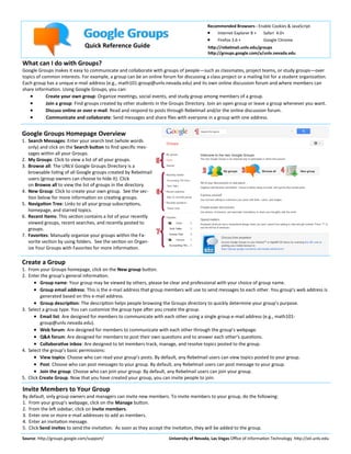 Google Groups
Quick Reference Guide

Recommended Browsers - Enable Cookies & JavaScript
 Internet Explorer 8 + Safari 4.0+



Firefox 3.6 +

Google Chrome

http://rebelmail.unlv.edu/groups
http://groups.google.com/a/unlv.nevada.edu

What can I do with Groups?
Google Groups makes it easy to communicate and collaborate with groups of people—such as classmates, project teams, or study groups—over
topics of common interests. For example, a group can be an online forum for discussing a class project or a mailing list for a student organization.
Each group has a unique e-mail address (e.g., math101-group@unlv.nevada.edu) and its own online discussion forum and where members can
share information. Using Google Groups, you can:

Create your own group: Organize meetings, social events, and study group among members of a group.

Join a group: Find groups created by other students in the Groups Directory. Join an open group or leave a group whenever you want.

Discuss online or over e-mail: Read and respond to posts through Rebelmail and/or the online discussion forum.

Communicate and collaborate: Send messages and share files with everyone in a group with one address.

Google Groups Homepage Overview
1. Search Messages: Enter your search text (whole words
only) and click on the Search button to find specific messages within all your Groups.
2. My Groups: Click to view a list of all your groups.
3. Browse all: The UNLV Google Groups Directory is a
browsable listing of all Google groups created by Rebelmail
users (group owners can choose to hide it). Click
on Browse all to view the list of groups in the directory.
4. New Group: Click to create your own group. See the section below for more information on creating groups.
5. Navigation Tree: Links to all your group subscriptions,
homepage, and starred topics.
6. Recent Items: This section contains a list of your recently
viewed groups, recent searches, and recently posted to
groups.
7. Favorites: Manually organize your groups within the Favorite section by using folders. See the section on Organize Your Groups with Favorites for more information.

Create a Group
1. From your Groups homepage, click on the New group button.
2. Enter the group’s general information.
 Group name: Your group may be viewed by others, please be clear and professional with your choice of group name.
 Group email address: This is the e-mail address that group members will use to send messages to each other. You group's web address is
generated based on this e-mail address.
 Group description: The description helps people browsing the Groups directory to quickly determine your group's purpose.
3. Select a group type. You can customize the group type after you create the group.
 Email list: Are designed for members to communicate with each other using a single group e-mail address (e.g., math101group@unlv.nevada.edu).
 Web forum: Are designed for members to communicate with each other through the group's webpage.
 Q&A forum: Are designed for members to post their own questions and to answer each other's questions.
 Collaborative inbox: Are designed to let members track, manage, and resolve topics posted to the group.
4. Select the group’s basic permissions:
 View topics: Choose who can read your group's posts. By default, any Rebelmail users can view topics posted to your group.
 Post: Choose who can post messages to your group. By default, any Rebelmail users can post message to your group.
 Join the group: Choose who can join your group: By default, any Rebelmail users can join your group.
5. Click Create Group. Now that you have created your group, you can invite people to join.

Invite Members to Your Group
By default, only group owners and managers can invite new members. To invite members to your group, do the following:
1. From your group's webpage, click on the Manage button.
2. From the left sidebar, click on Invite members.
3. Enter one or more e-mail addresses to add as members.
4. Enter an invitation message.
5. Click Send invites to send the invitation. As soon as they accept the invitation, they will be added to the group.
Source: http://groups.google.com/support/

University of Nevada, Las Vegas Office of Information Technology http://oit.unlv.edu

 