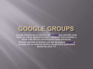 Google Groups Google Grupos es un servicio de Google que permite crear listas de correo electrónico para mantener comunidades o hacer más fácil la comunicación entre personas. También permite el acceso a la red de grupos Usenet y navegar por su extenso archivo de artículos publicados desde los años 70. 