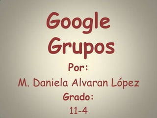 Google Grupos Por: M. Daniela Alvaran López Grado: 11-4 