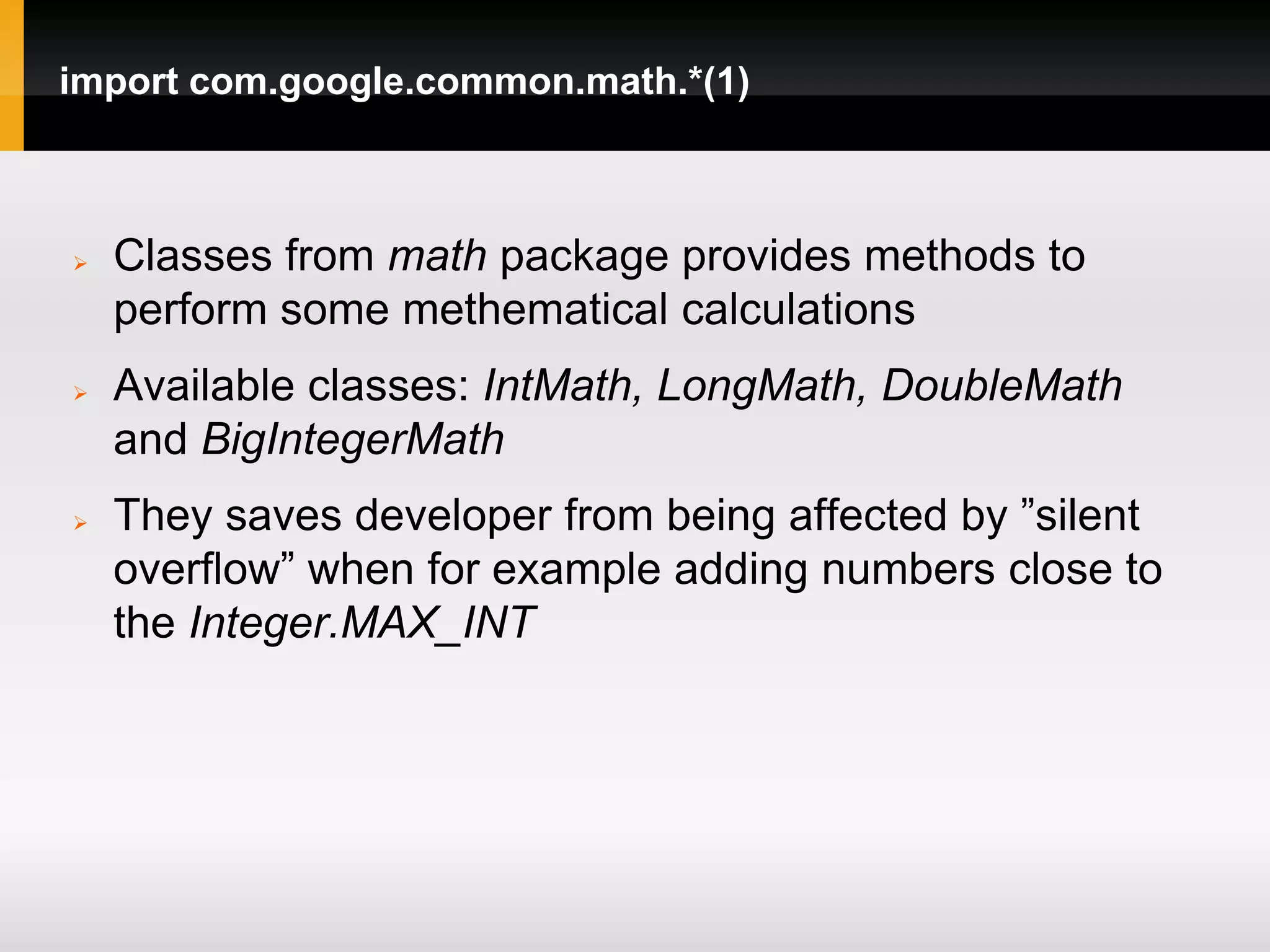 import com.google.common.math.*(1)



   Classes from math package provides methods to
    perform some methematical calculations
   Available classes: IntMath, LongMath, DoubleMath
    and BigIntegerMath
   They saves developer from being affected by ”silent
    overflow” when for example adding numbers close to
    the Integer.MAX_INT
 