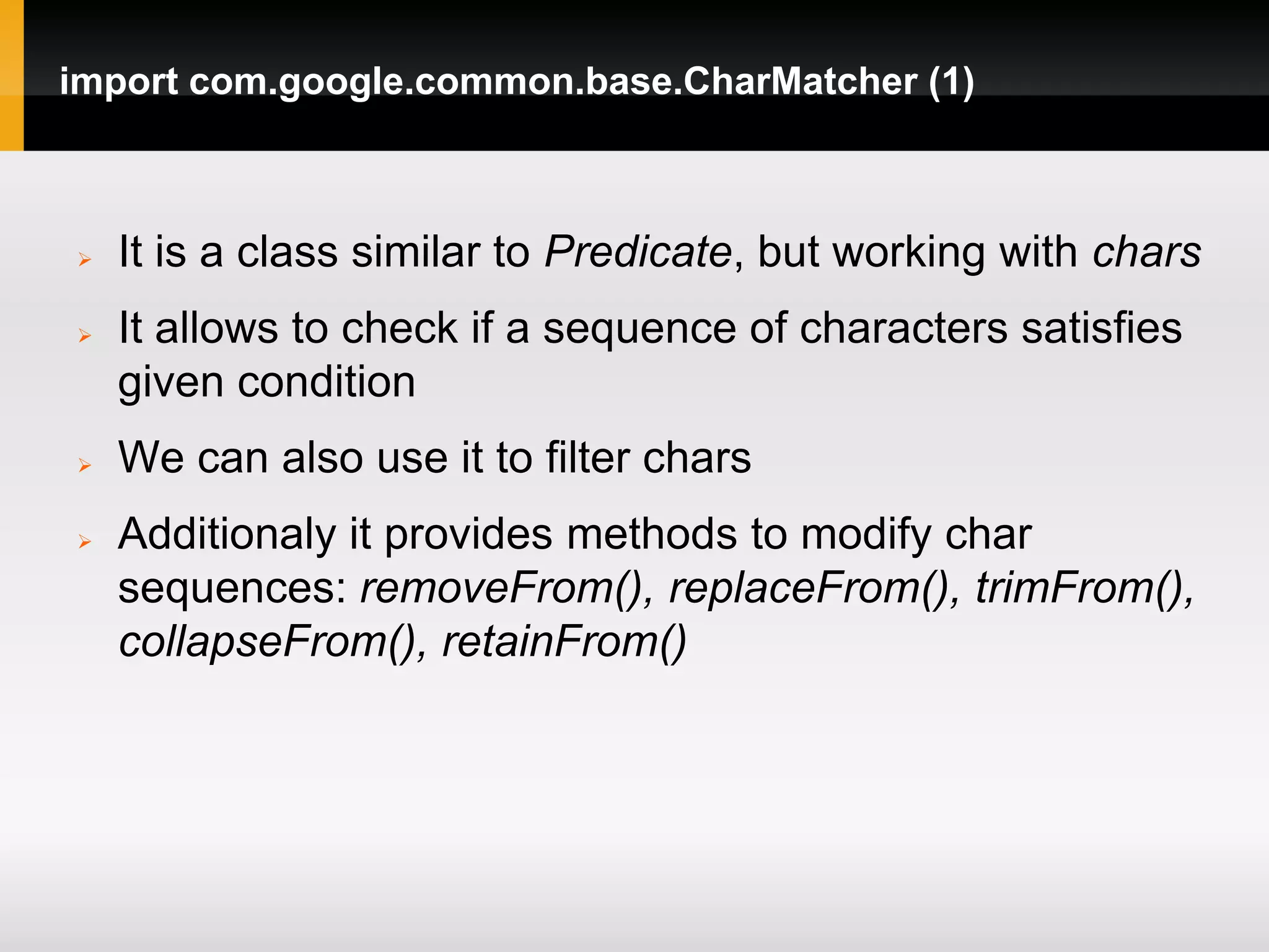 import com.google.common.base.CharMatcher (1)



   It is a class similar to Predicate, but working with chars
   It allows to check if a sequence of characters satisfies
    given condition
   We can also use it to filter chars
   Additionaly it provides methods to modify char
    sequences: removeFrom(), replaceFrom(), trimFrom(),
    collapseFrom(), retainFrom()
 