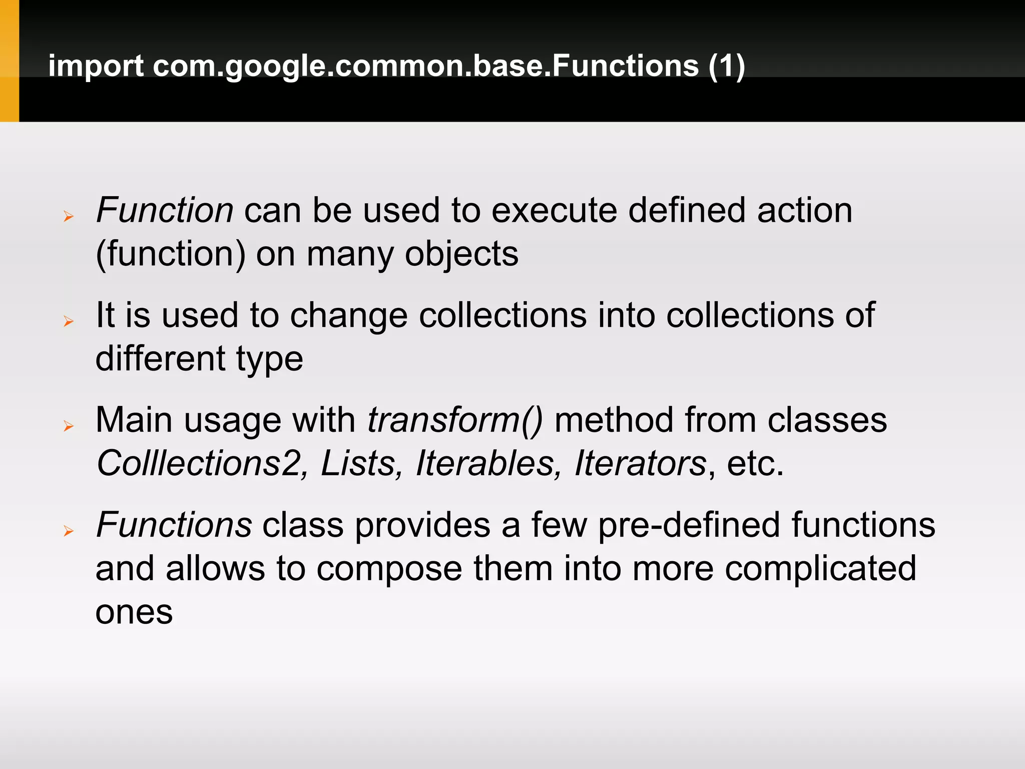 import com.google.common.base.Functions (1)



   Function can be used to execute defined action
    (function) on many objects
   It is used to change collections into collections of
    different type
   Main usage with transform() method from classes
    Colllections2, Lists, Iterables, Iterators, etc.
   Functions class provides a few pre-defined functions
    and allows to compose them into more complicated
    ones
 