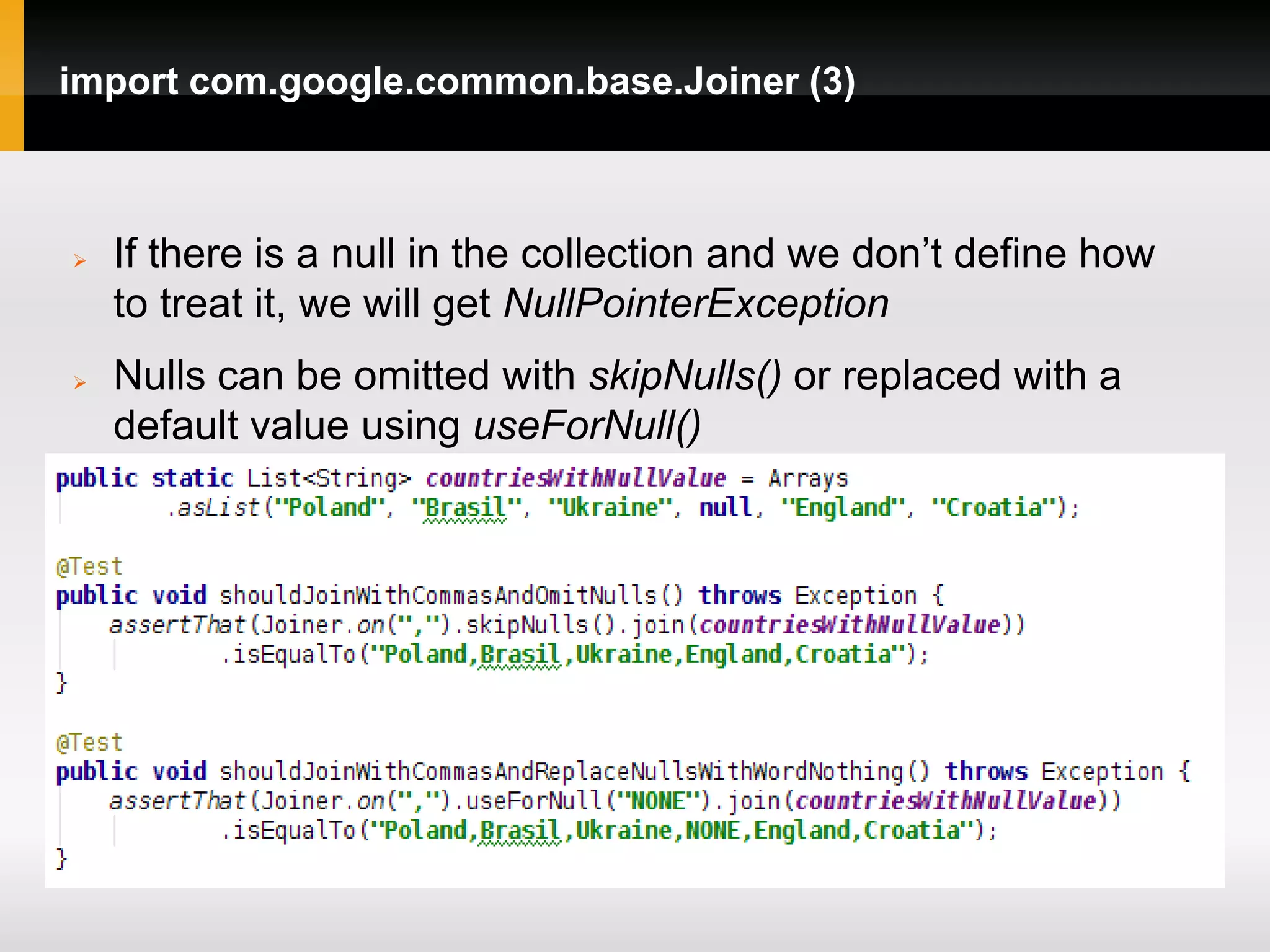 import com.google.common.base.Joiner (3)



   If there is a null in the collection and we don’t define how
    to treat it, we will get NullPointerException
   Nulls can be omitted with skipNulls() or replaced with a
    default value using useForNull()
 