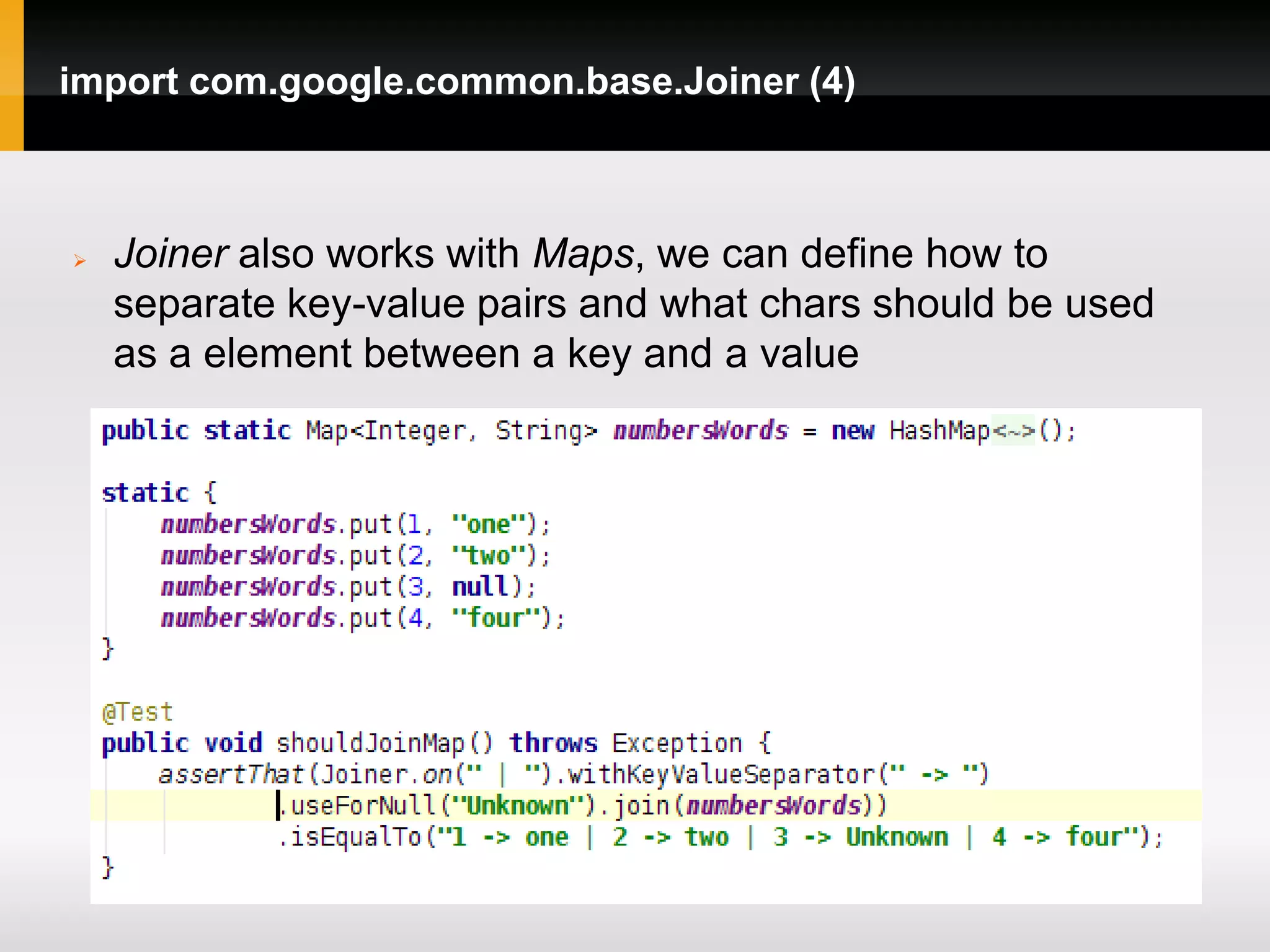 import com.google.common.base.Joiner (4)



   Joiner also works with Maps, we can define how to
    separate key-value pairs and what chars should be used
    as a element between a key and a value
 
