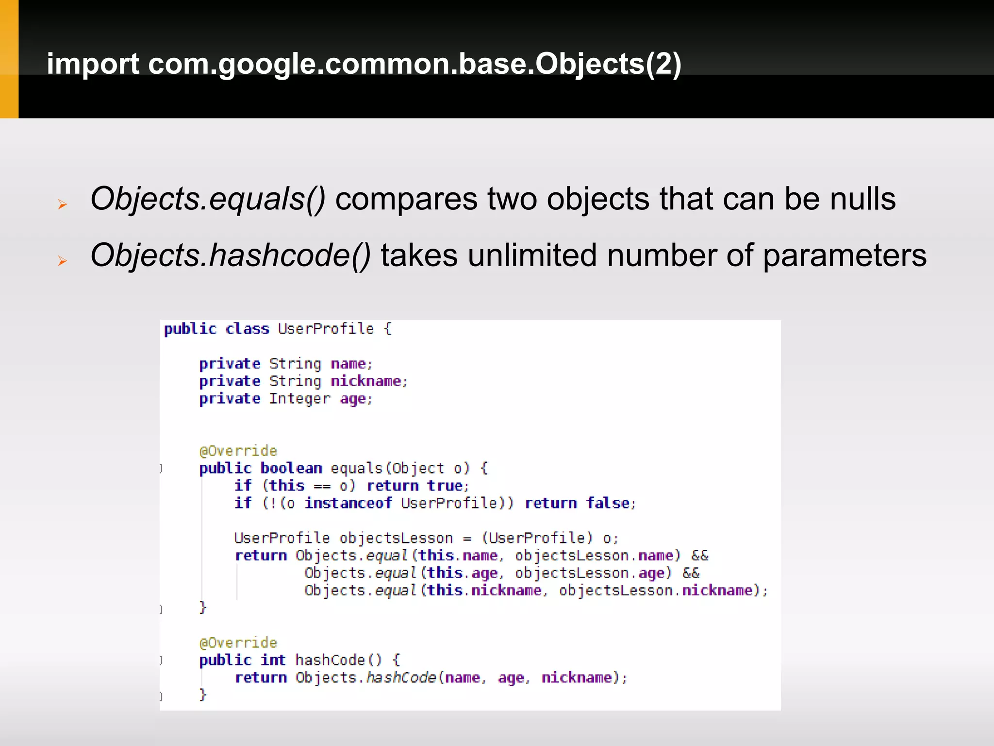 import com.google.common.base.Objects(2)



   Objects.equals() compares two objects that can be nulls
   Objects.hashcode() takes unlimited number of parameters
 
