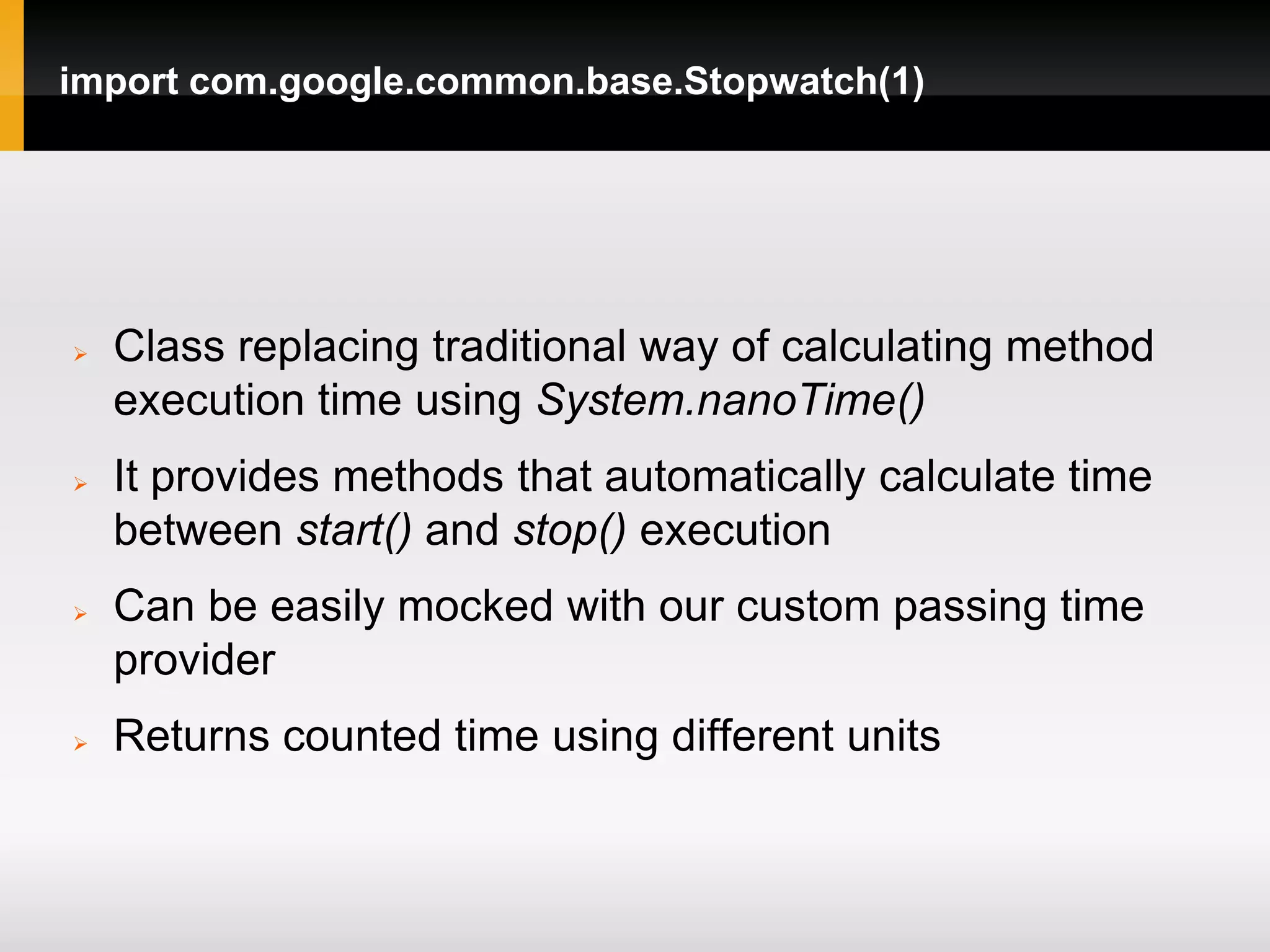 import com.google.common.base.Stopwatch(1)




   Class replacing traditional way of calculating method
    execution time using System.nanoTime()
   It provides methods that automatically calculate time
    between start() and stop() execution
   Can be easily mocked with our custom passing time
    provider
   Returns counted time using different units
 