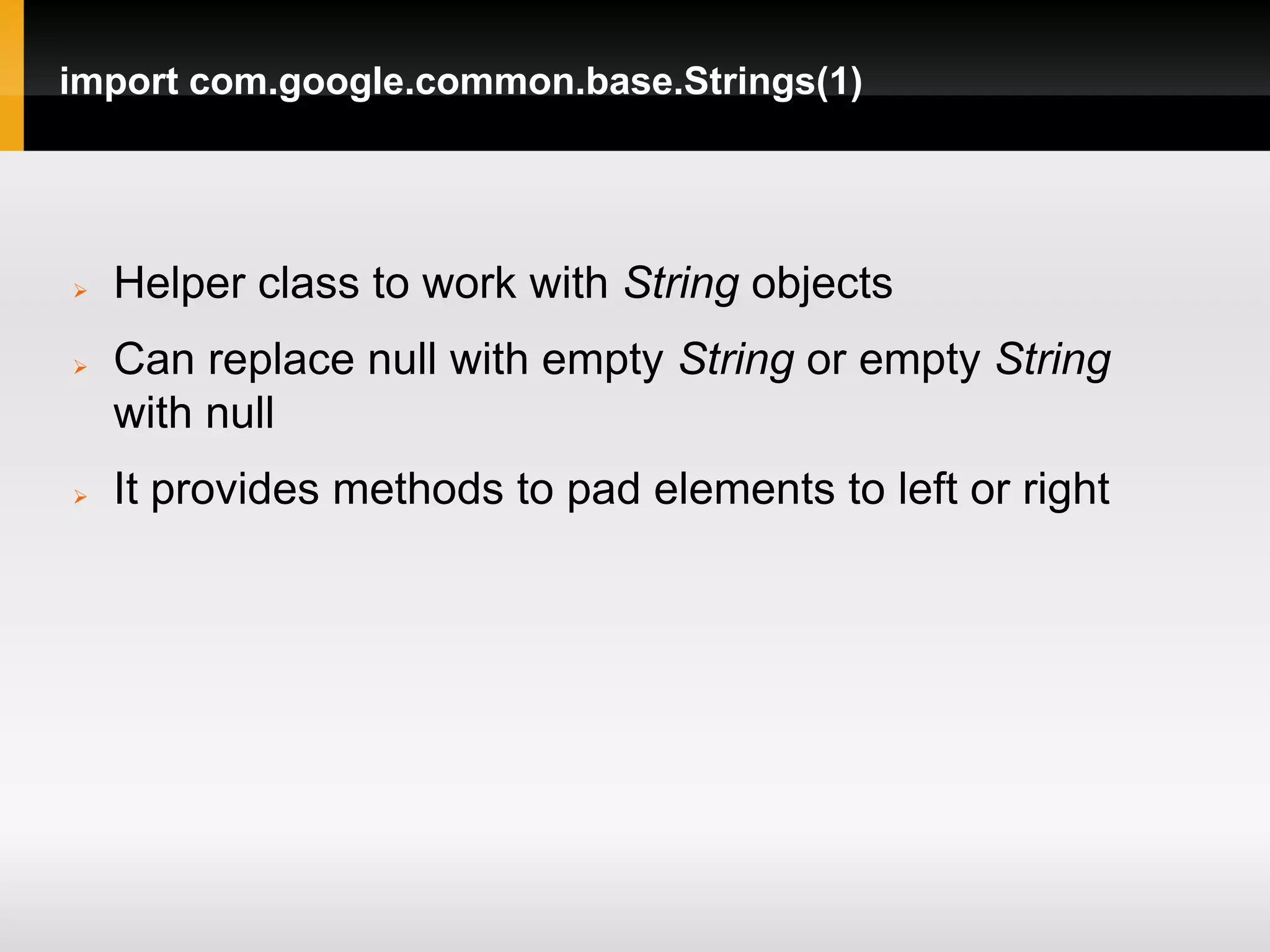 import com.google.common.base.Strings(1)




   Helper class to work with String objects
   Can replace null with empty String or empty String
    with null
   It provides methods to pad elements to left or right
 
