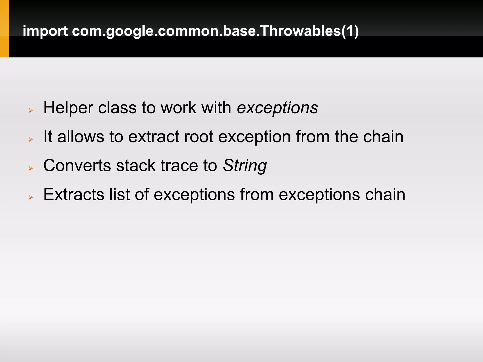 import com.google.common.base.Throwables(1)




   Helper class to work with exceptions
   It allows to extract root exception from the chain
   Converts stack trace to String
   Extracts list of exceptions from exceptions chain
 
