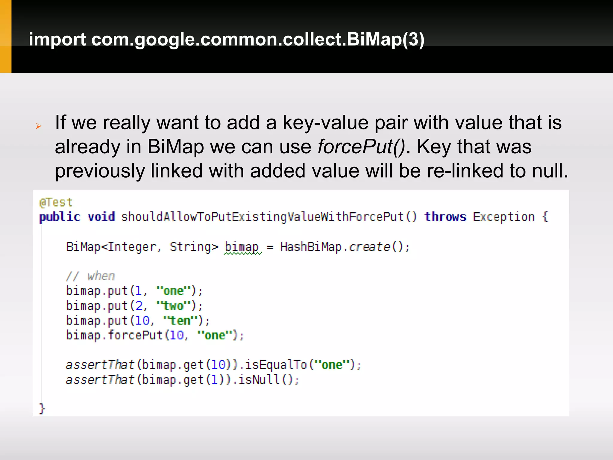 import com.google.common.collect.BiMap(3)



   If we really want to add a key-value pair with value that is
    already in BiMap we can use forcePut(). Key that was
    previously linked with added value will be re-linked to null.
 