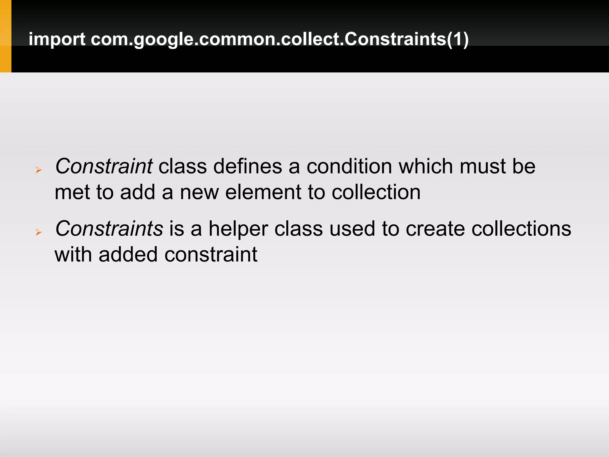 import com.google.common.collect.Constraints(1)




   Constraint class defines a condition which must be
    met to add a new element to collection
   Constraints is a helper class used to create collections
    with added constraint
 