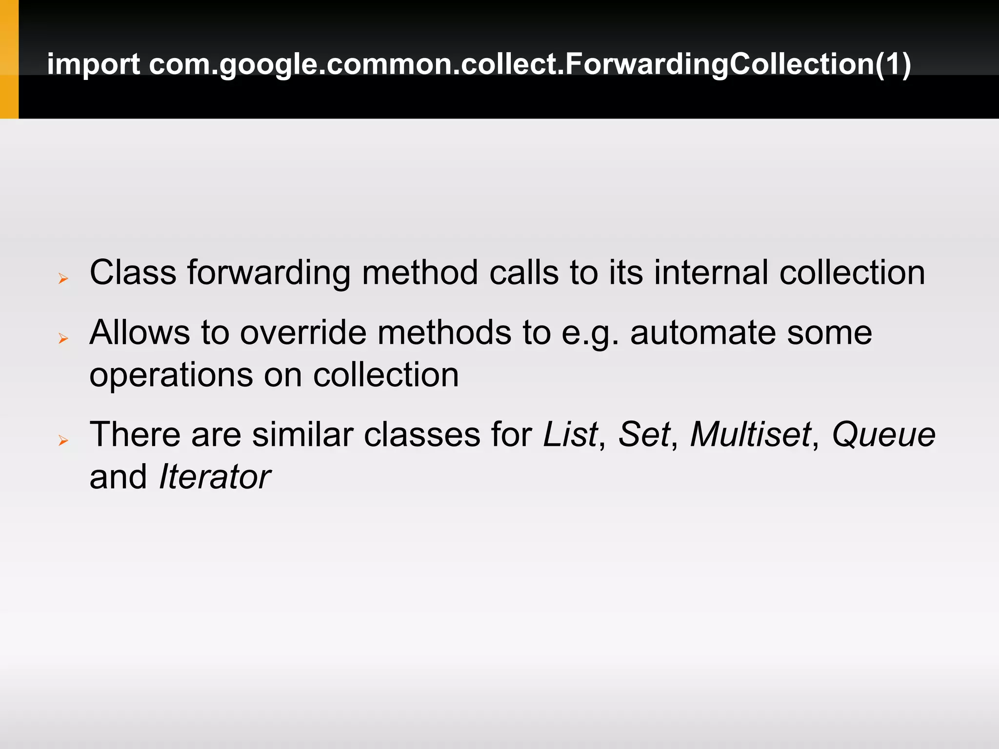 import com.google.common.collect.ForwardingCollection(1)




   Class forwarding method calls to its internal collection
   Allows to override methods to e.g. automate some
    operations on collection
   There are similar classes for List, Set, Multiset, Queue
    and Iterator
 