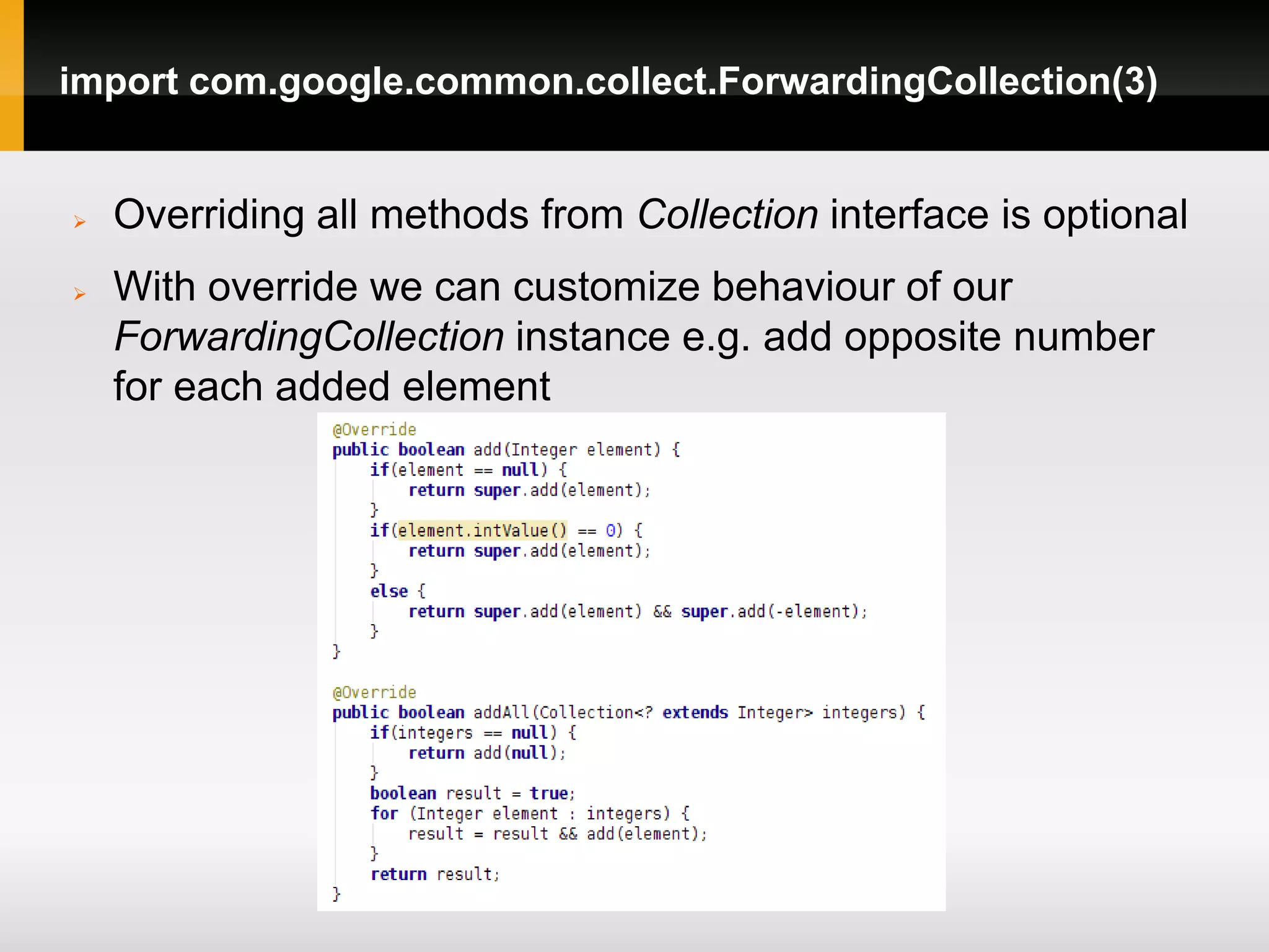import com.google.common.collect.ForwardingCollection(3)


   Overriding all methods from Collection interface is optional
   With override we can customize behaviour of our
    ForwardingCollection instance e.g. add opposite number
    for each added element
 