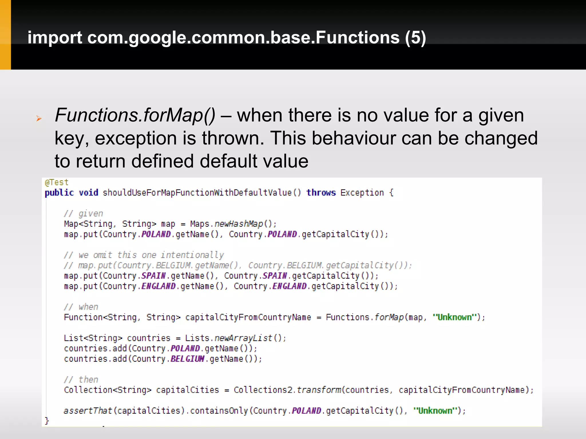 import com.google.common.base.Functions (5)



   Functions.forMap() – when there is no value for a given
    key, exception is thrown. This behaviour can be changed
    to return defined default value
 
