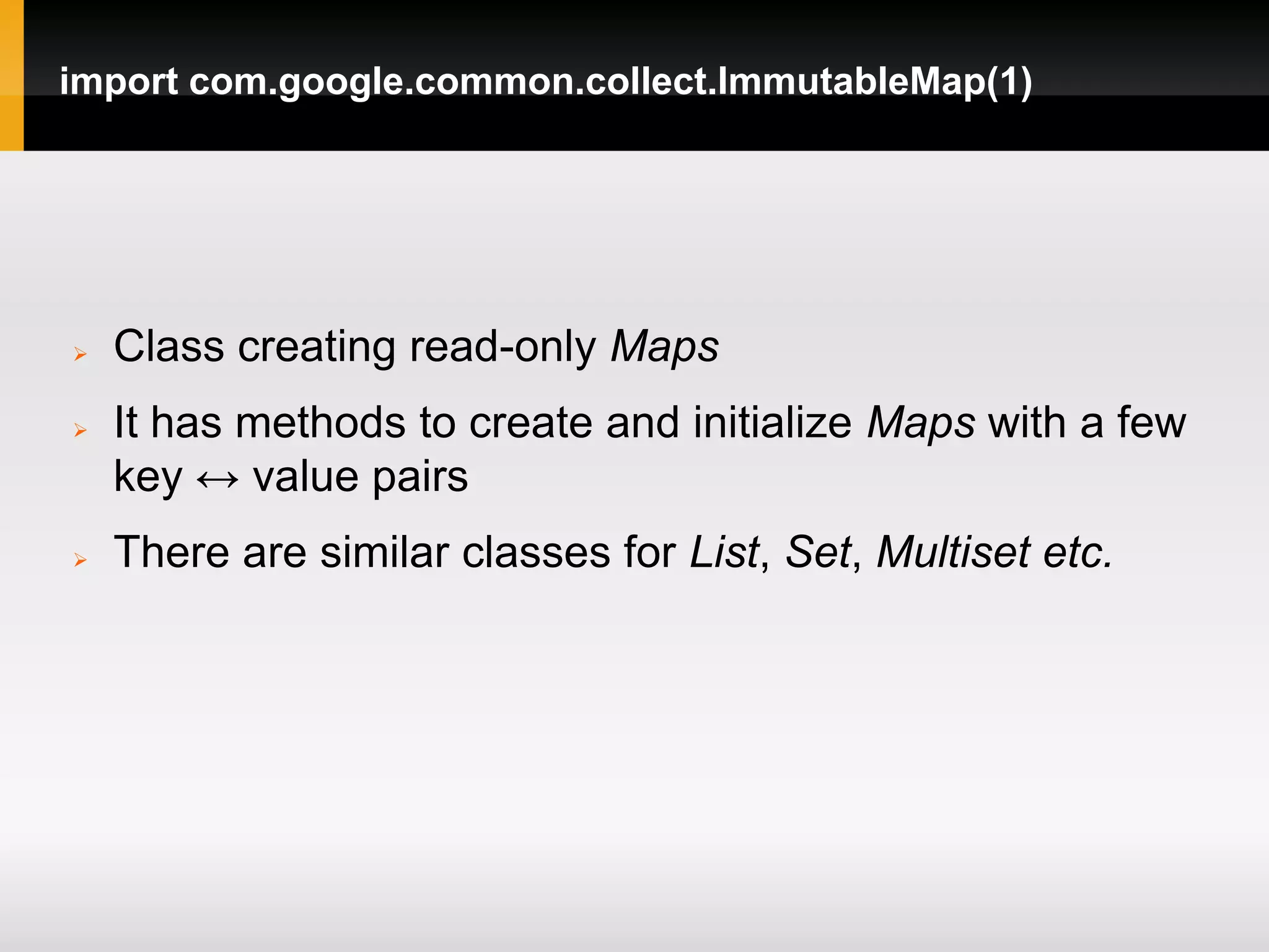 import com.google.common.collect.ImmutableMap(1)




   Class creating read-only Maps
   It has methods to create and initialize Maps with a few
    key ↔ value pairs
   There are similar classes for List, Set, Multiset etc.
 