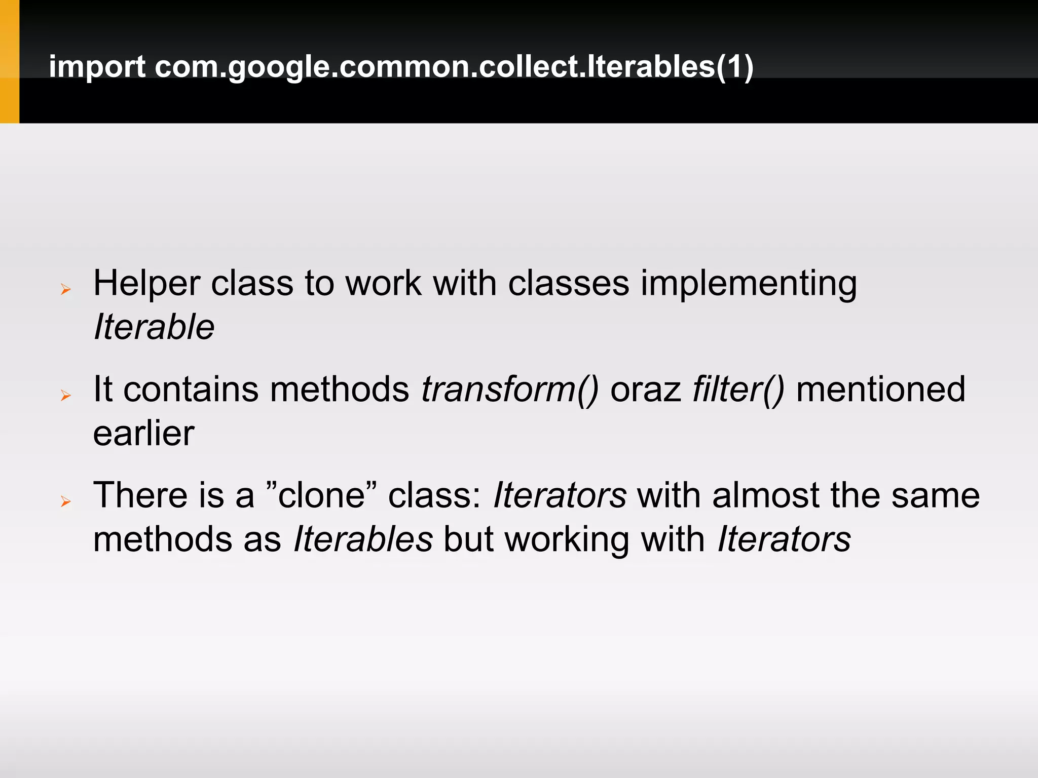 import com.google.common.collect.Iterables(1)




   Helper class to work with classes implementing
    Iterable
   It contains methods transform() oraz filter() mentioned
    earlier
   There is a ”clone” class: Iterators with almost the same
    methods as Iterables but working with Iterators
 