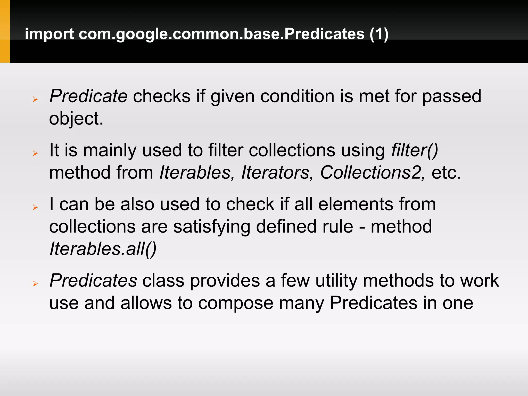 import com.google.common.base.Predicates (1)


   Predicate checks if given condition is met for passed
    object.
   It is mainly used to filter collections using filter()
    method from Iterables, Iterators, Collections2, etc.
   I can be also used to check if all elements from
    collections are satisfying defined rule - method
    Iterables.all()
   Predicates class provides a few utility methods to work
    use and allows to compose many Predicates in one
 