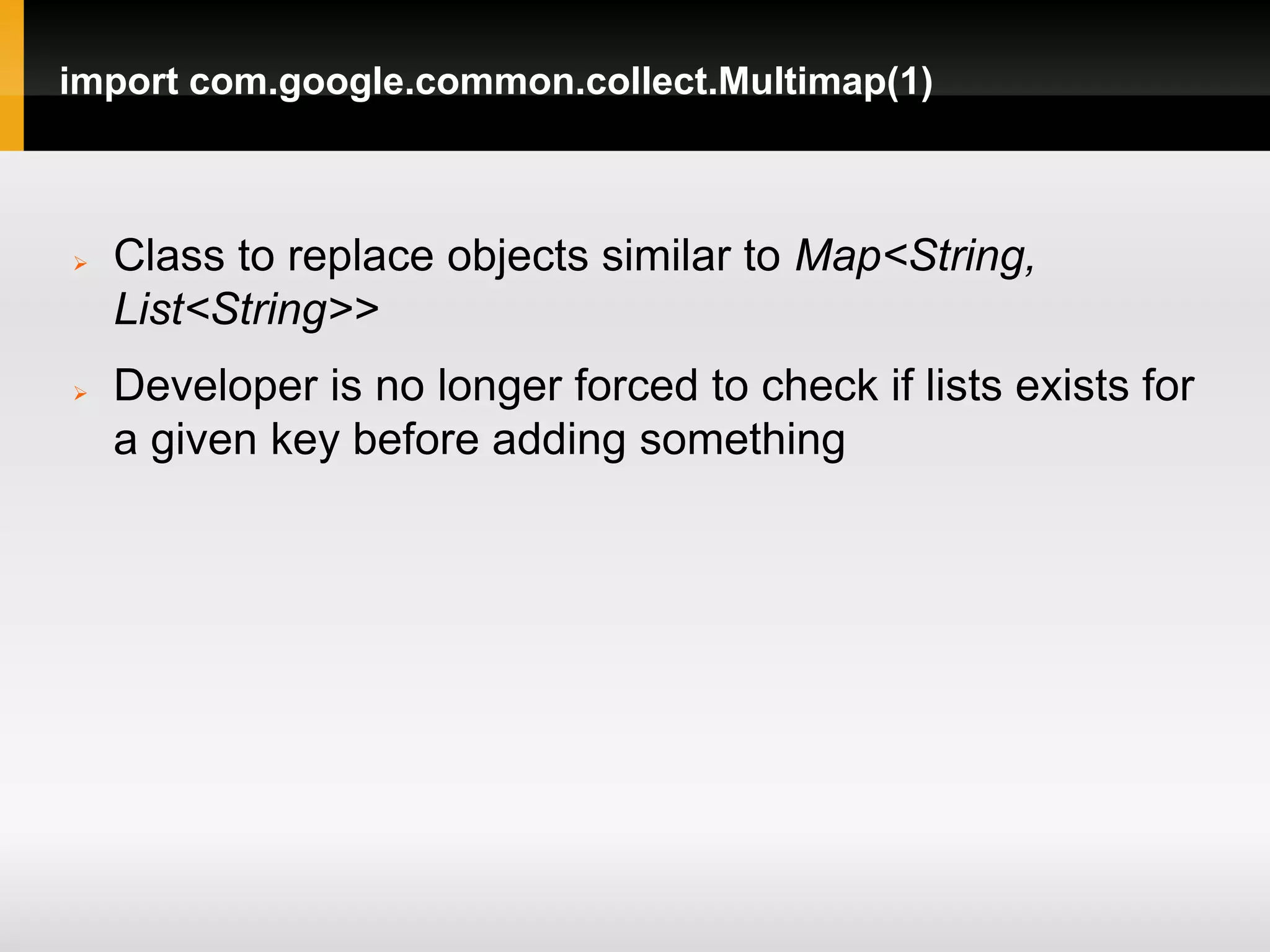 import com.google.common.collect.Multimap(1)



   Class to replace objects similar to Map<String,
    List<String>>
   Developer is no longer forced to check if lists exists for
    a given key before adding something
 