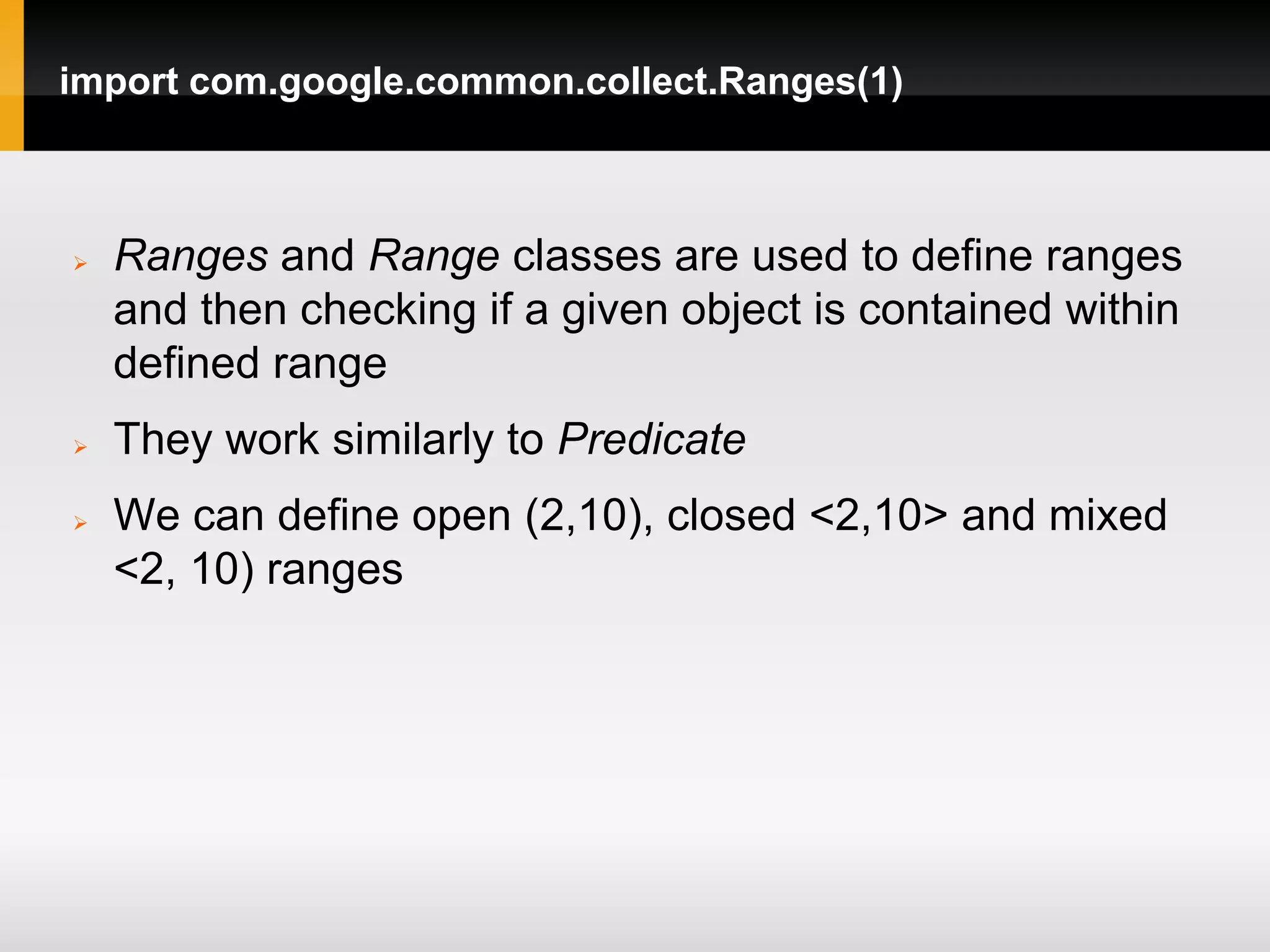 import com.google.common.collect.Ranges(1)



   Ranges and Range classes are used to define ranges
    and then checking if a given object is contained within
    defined range
   They work similarly to Predicate
   We can define open (2,10), closed <2,10> and mixed
    <2, 10) ranges
 